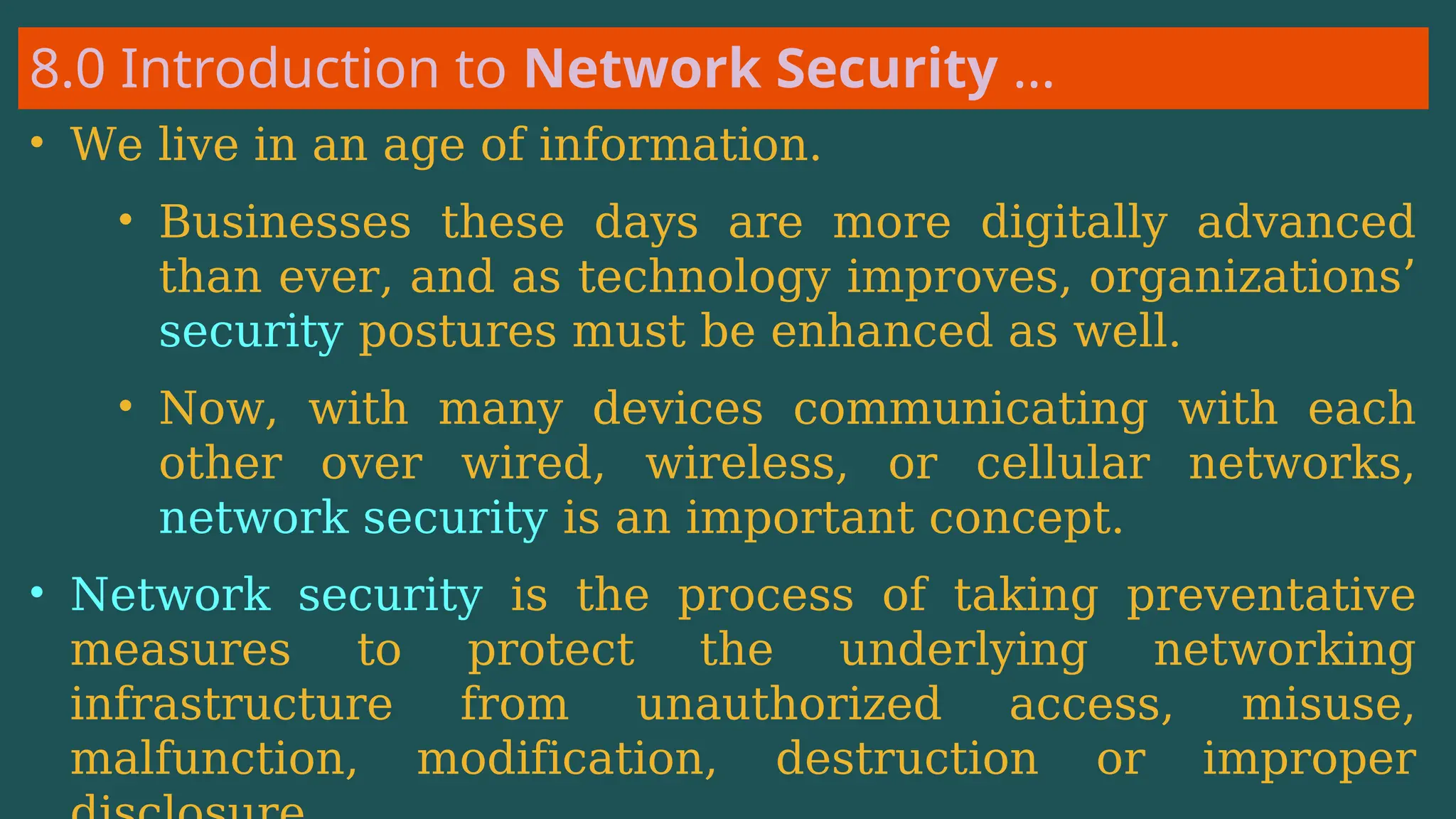 8.0 Introduction to Network Security …
• We live in an age of information.
• Businesses these days are more digitally advanced
than ever, and as technology improves, organizations’
security postures must be enhanced as well.
• Now, with many devices communicating with each
other over wired, wireless, or cellular networks,
network security is an important concept.
• Network security is the process of taking preventative
measures to protect the underlying networking
infrastructure from unauthorized access, misuse,
malfunction, modification, destruction or improper
 