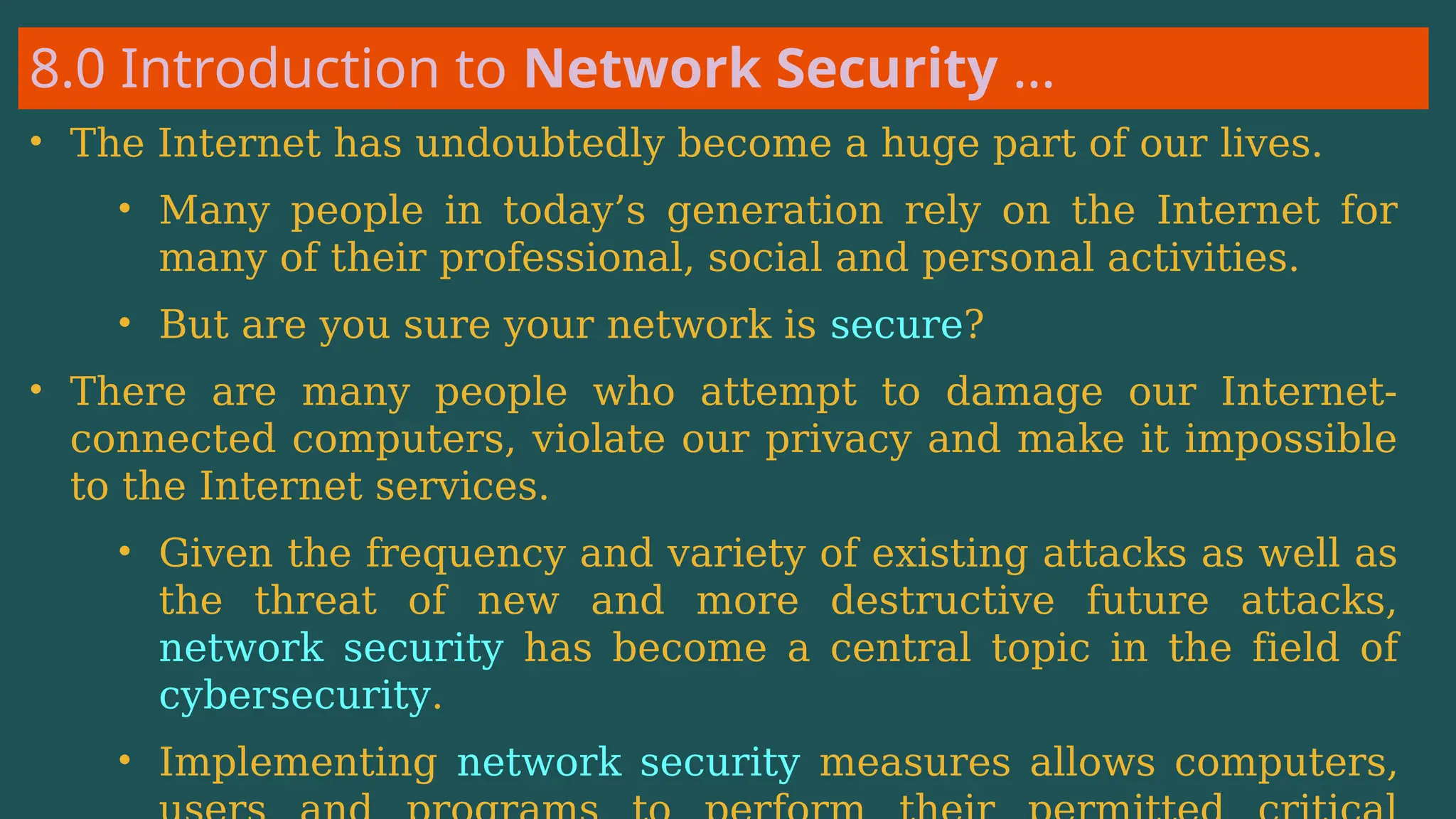 8.0 Introduction to Network Security …
• The Internet has undoubtedly become a huge part of our lives.
• Many people in today’s generation rely on the Internet for
many of their professional, social and personal activities.
• But are you sure your network is secure?
• There are many people who attempt to damage our Internet-
connected computers, violate our privacy and make it impossible
to the Internet services.
• Given the frequency and variety of existing attacks as well as
the threat of new and more destructive future attacks,
network security has become a central topic in the field of
cybersecurity.
• Implementing network security measures allows computers,
 