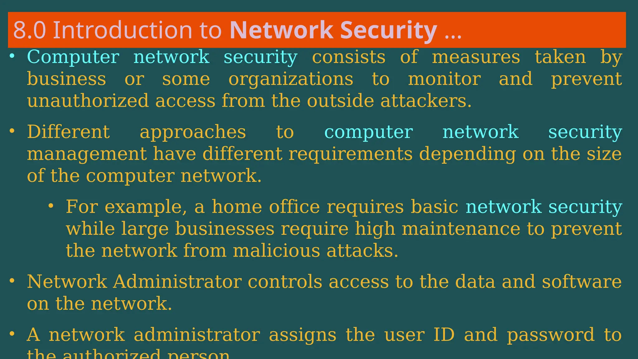 8.0 Introduction to Network Security …
• Computer network security consists of measures taken by
business or some organizations to monitor and prevent
unauthorized access from the outside attackers.
• Different approaches to computer network security
management have different requirements depending on the size
of the computer network.
• For example, a home office requires basic network security
while large businesses require high maintenance to prevent
the network from malicious attacks.
• Network Administrator controls access to the data and software
on the network.
• A network administrator assigns the user ID and password to
 