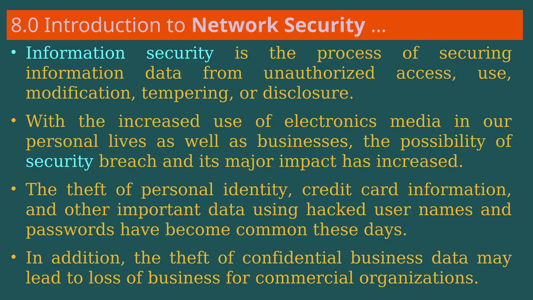 8.0 Introduction to Network Security …
• Information security is the process of securing
information data from unauthorized access, use,
modification, tempering, or disclosure.
• With the increased use of electronics media in our
personal lives as well as businesses, the possibility of
security breach and its major impact has increased.
• The theft of personal identity, credit card information,
and other important data using hacked user names and
passwords have become common these days.
• In addition, the theft of confidential business data may
lead to loss of business for commercial organizations.
 