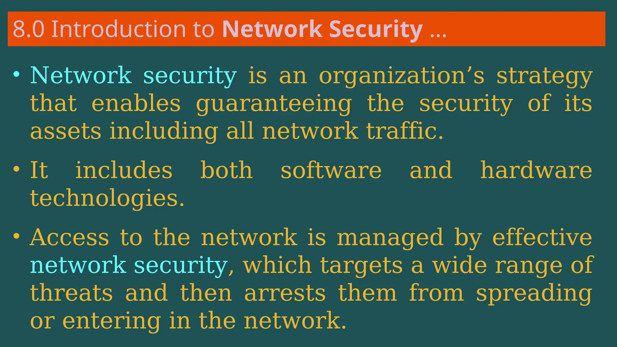 8.0 Introduction to Network Security …
• Network security is an organization’s strategy
that enables guaranteeing the security of its
assets including all network traffic.
• It includes both software and hardware
technologies.
• Access to the network is managed by effective
network security, which targets a wide range of
threats and then arrests them from spreading
or entering in the network.
 