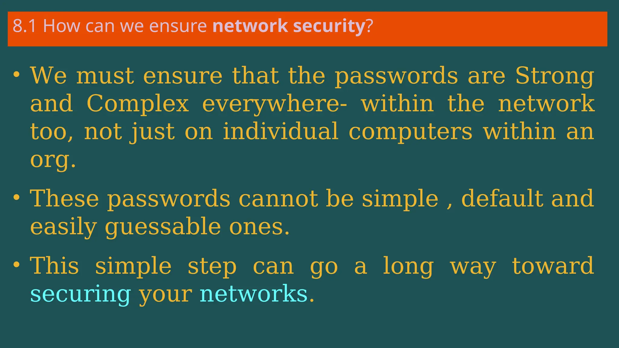 8.1 How can we ensure network security?
• We must ensure that the passwords are Strong
and Complex everywhere- within the network
too, not just on individual computers within an
org.
• These passwords cannot be simple , default and
easily guessable ones.
• This simple step can go a long way toward
securing your networks.
 