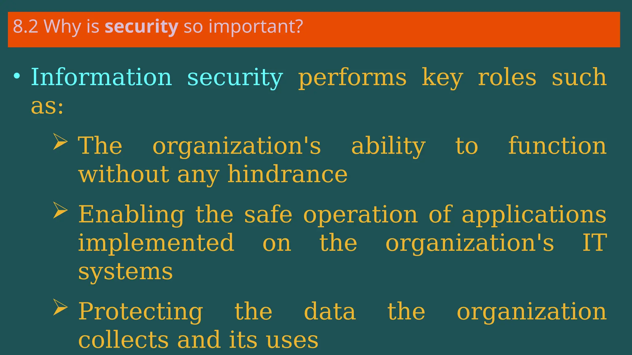 8.2 Why is security so important?
• Information security performs key roles such
as:
 The organization's ability to function
without any hindrance
 Enabling the safe operation of applications
implemented on the organization's IT
systems
 Protecting the data the organization
collects and its uses
 