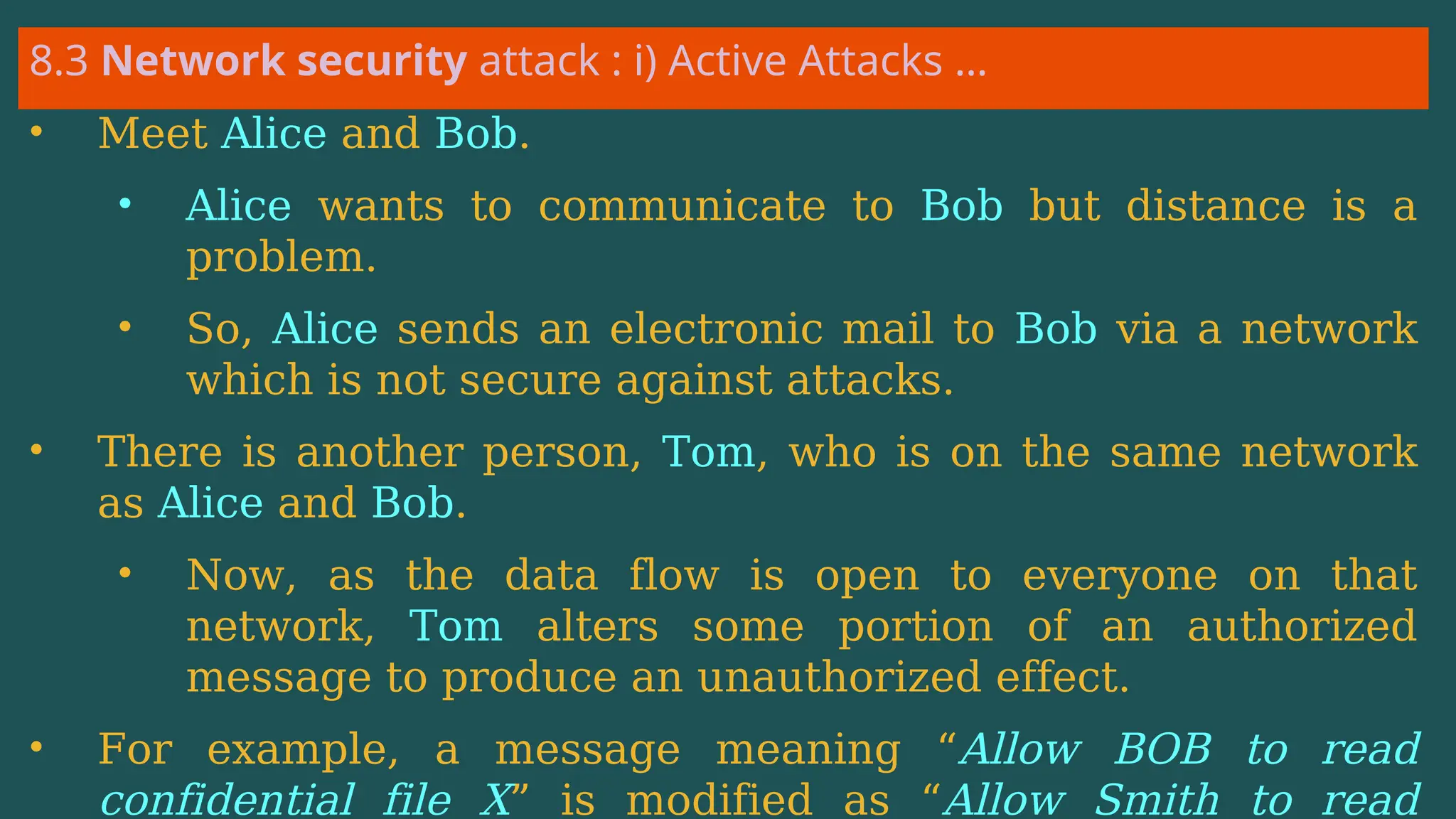 8.3 Network security attack : i) Active Attacks …
• Meet Alice and Bob.
• Alice wants to communicate to Bob but distance is a
problem.
• So, Alice sends an electronic mail to Bob via a network
which is not secure against attacks.
• There is another person, Tom, who is on the same network
as Alice and Bob.
• Now, as the data flow is open to everyone on that
network, Tom alters some portion of an authorized
message to produce an unauthorized effect.
• For example, a message meaning “Allow BOB to read
confidential file X” is modified as “Allow Smith to read
 