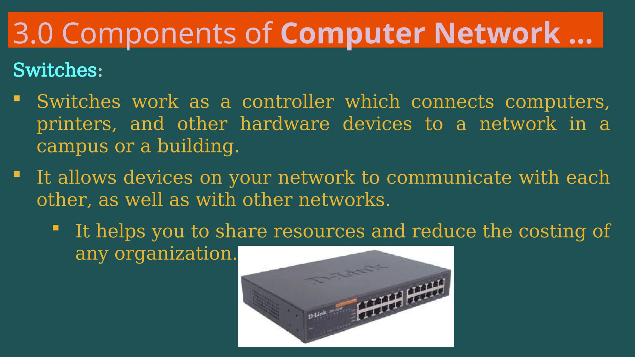 3.0 Components of Computer Network …
Switches:
 Switches work as a controller which connects computers,
printers, and other hardware devices to a network in a
campus or a building.
 It allows devices on your network to communicate with each
other, as well as with other networks.
 It helps you to share resources and reduce the costing of
any organization.
 