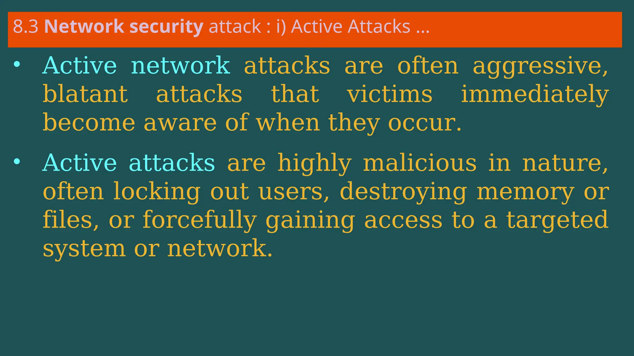 8.3 Network security attack : i) Active Attacks …
• Active network attacks are often aggressive,
blatant attacks that victims immediately
become aware of when they occur.
• Active attacks are highly malicious in nature,
often locking out users, destroying memory or
files, or forcefully gaining access to a targeted
system or network.
 