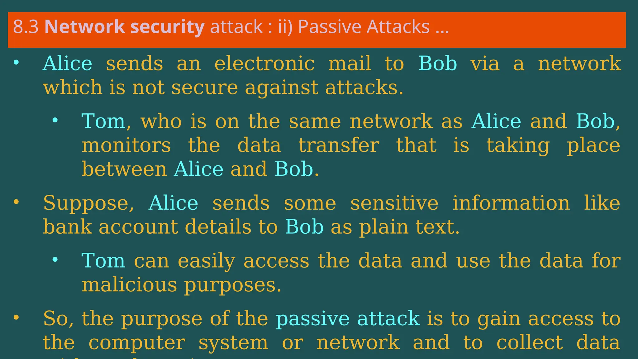 8.3 Network security attack : ii) Passive Attacks …
• Alice sends an electronic mail to Bob via a network
which is not secure against attacks.
• Tom, who is on the same network as Alice and Bob,
monitors the data transfer that is taking place
between Alice and Bob.
• Suppose, Alice sends some sensitive information like
bank account details to Bob as plain text.
• Tom can easily access the data and use the data for
malicious purposes.
• So, the purpose of the passive attack is to gain access to
the computer system or network and to collect data
 