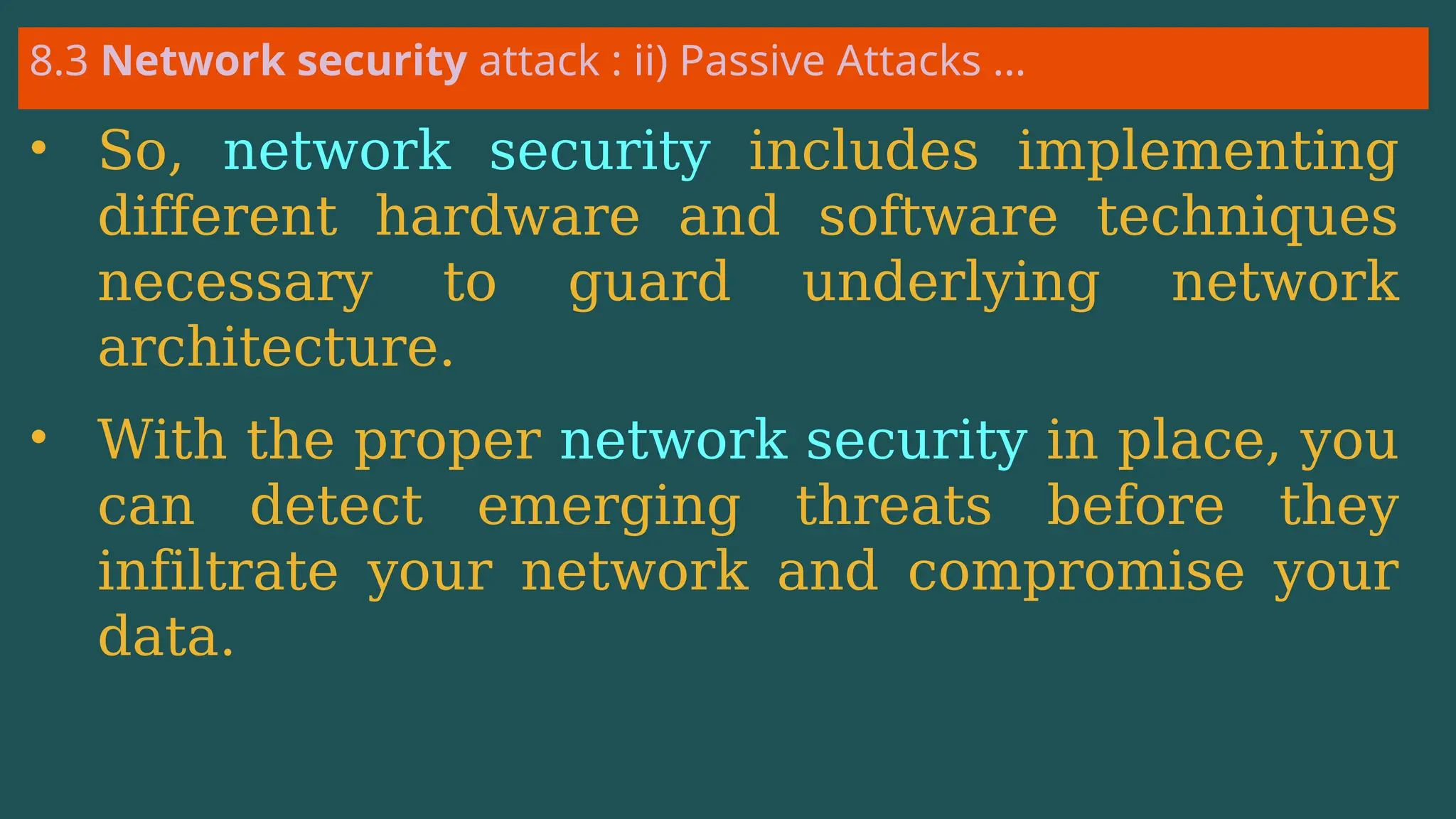 8.3 Network security attack : ii) Passive Attacks …
• So, network security includes implementing
different hardware and software techniques
necessary to guard underlying network
architecture.
• With the proper network security in place, you
can detect emerging threats before they
infiltrate your network and compromise your
data.
 