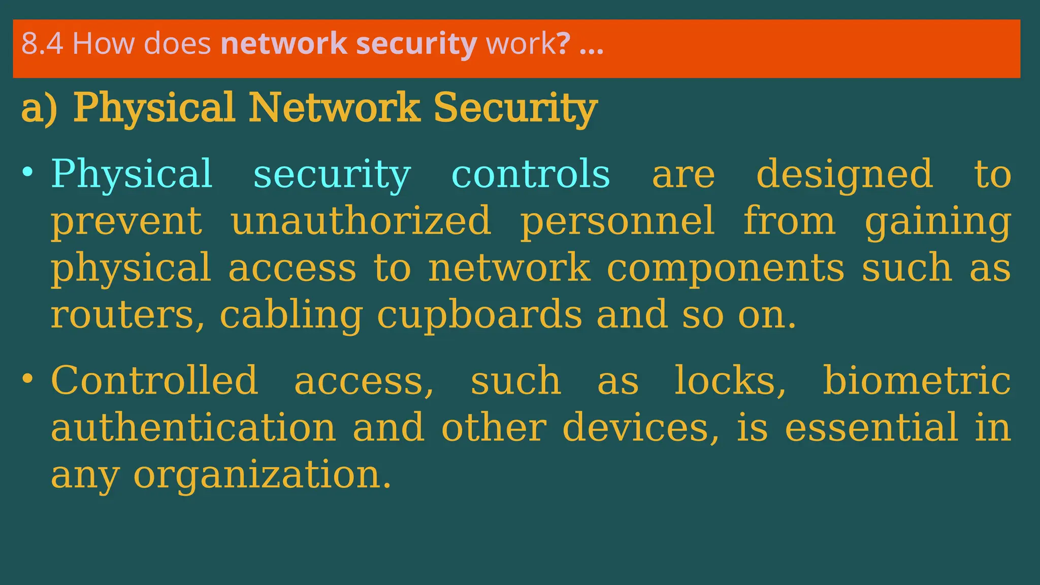 8.4 How does network security work? …
a) Physical Network Security
• Physical security controls are designed to
prevent unauthorized personnel from gaining
physical access to network components such as
routers, cabling cupboards and so on.
• Controlled access, such as locks, biometric
authentication and other devices, is essential in
any organization.
 