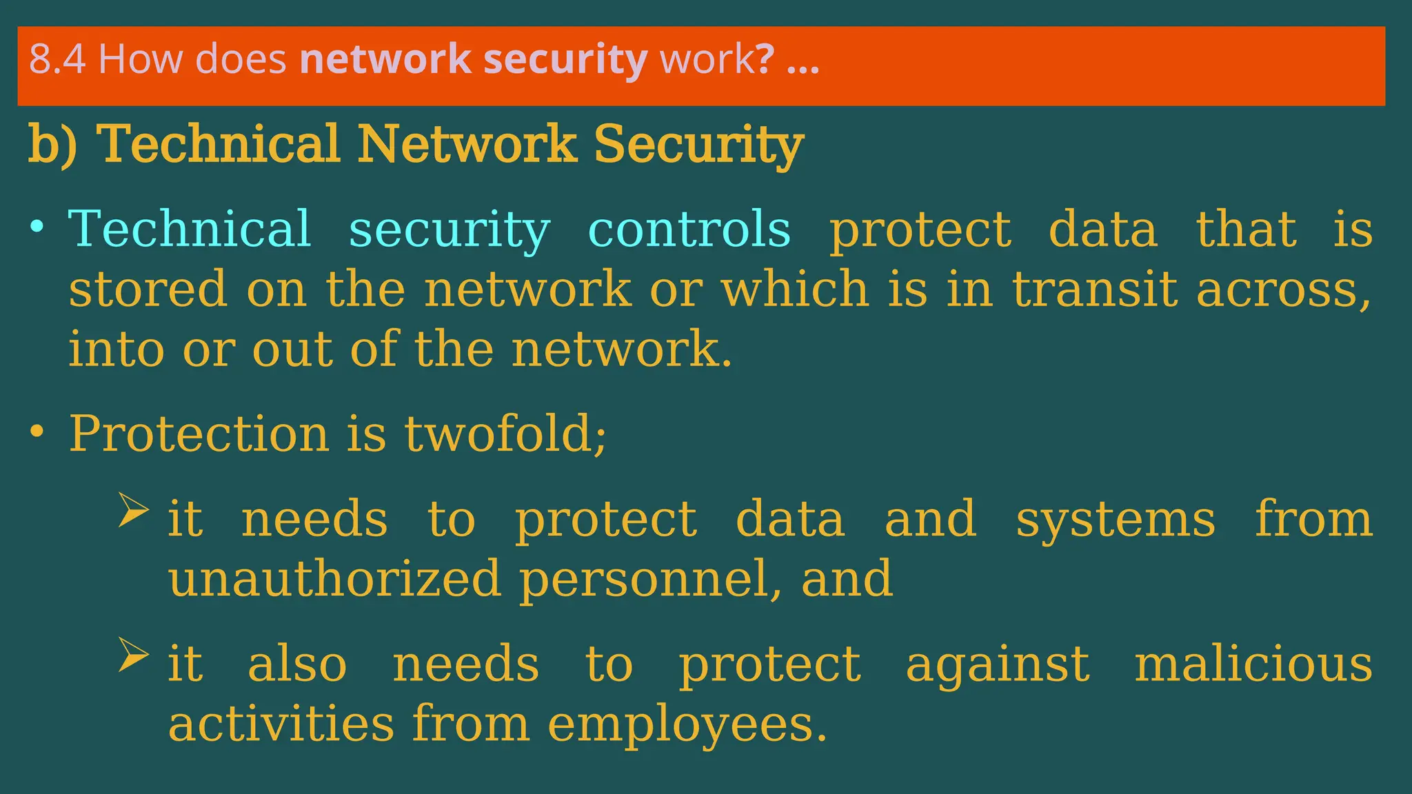 8.4 How does network security work? …
b) Technical Network Security
• Technical security controls protect data that is
stored on the network or which is in transit across,
into or out of the network.
• Protection is twofold;
 it needs to protect data and systems from
unauthorized personnel, and
 it also needs to protect against malicious
activities from employees.
 
