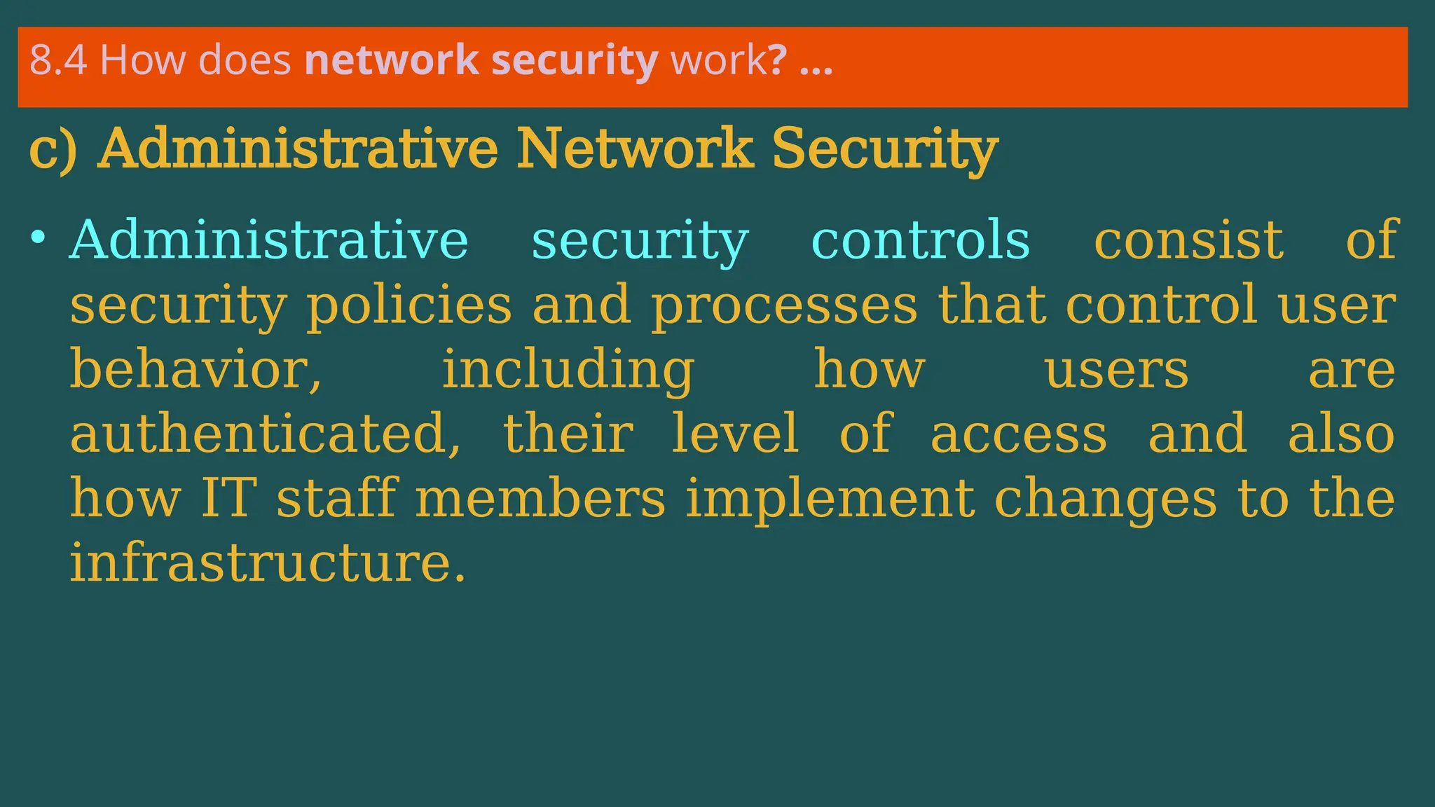 8.4 How does network security work? …
c) Administrative Network Security
• Administrative security controls consist of
security policies and processes that control user
behavior, including how users are
authenticated, their level of access and also
how IT staff members implement changes to the
infrastructure.
 