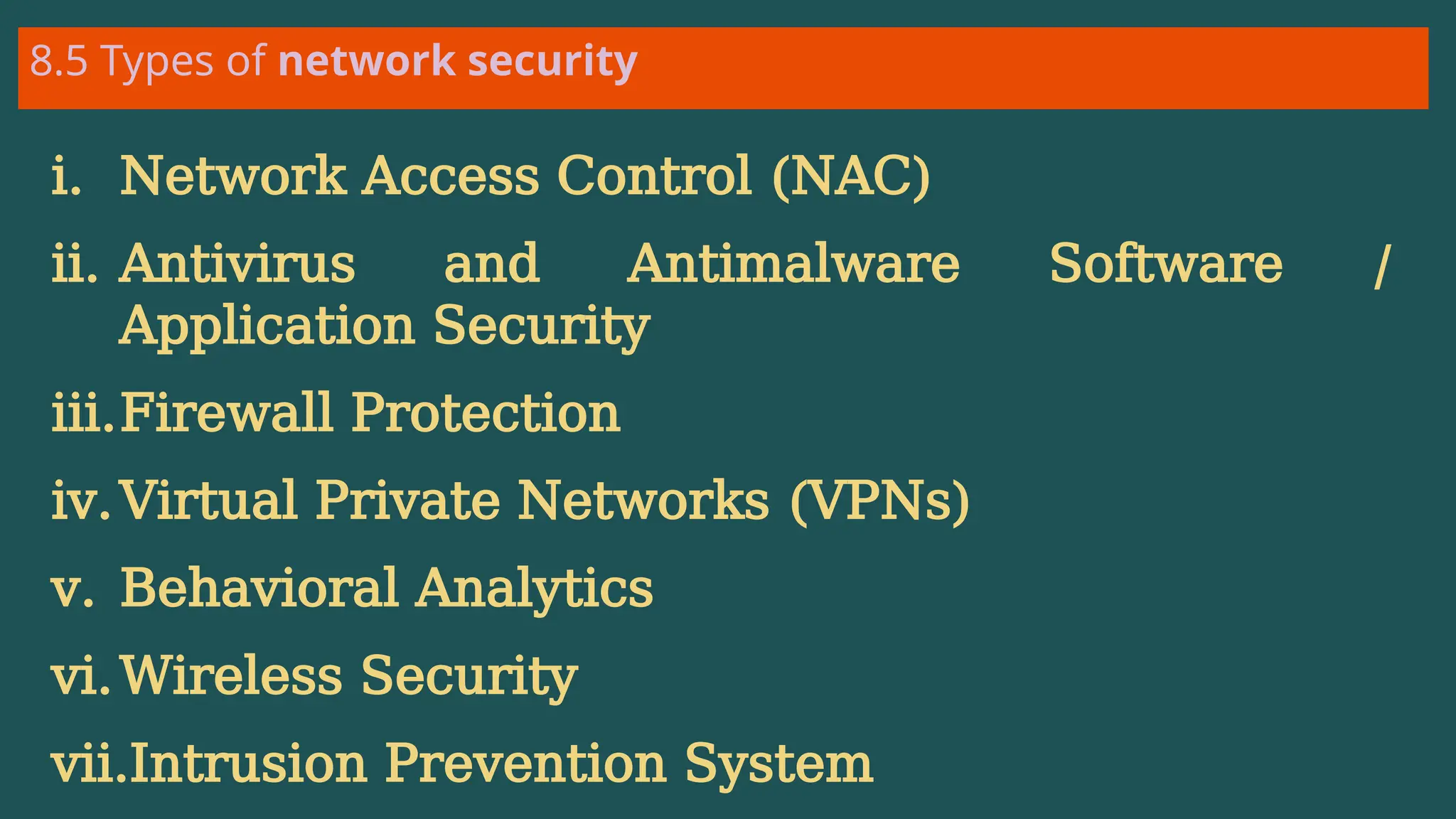 8.5 Types of network security
i. Network Access Control (NAC)
ii. Antivirus and Antimalware Software /
Application Security
iii.Firewall Protection
iv.Virtual Private Networks (VPNs)
v. Behavioral Analytics
vi.Wireless Security
vii.Intrusion Prevention System
 
