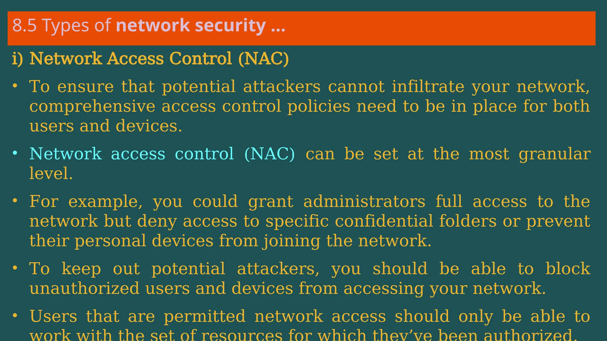 8.5 Types of network security …
i) Network Access Control (NAC)
• To ensure that potential attackers cannot infiltrate your network,
comprehensive access control policies need to be in place for both
users and devices.
• Network access control (NAC) can be set at the most granular
level.
• For example, you could grant administrators full access to the
network but deny access to specific confidential folders or prevent
their personal devices from joining the network.
• To keep out potential attackers, you should be able to block
unauthorized users and devices from accessing your network.
• Users that are permitted network access should only be able to
 