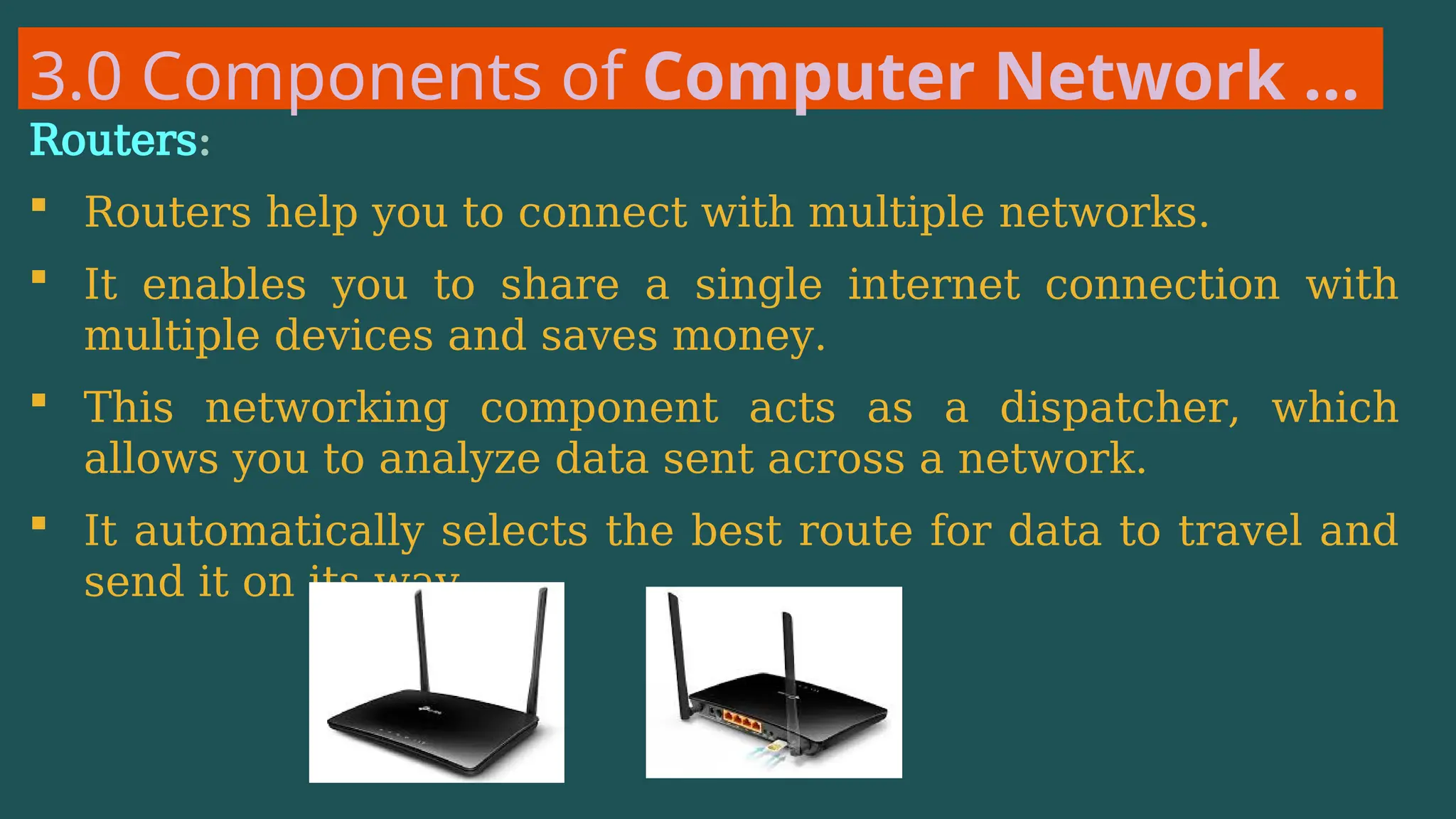 3.0 Components of Computer Network …
Routers:
 Routers help you to connect with multiple networks.
 It enables you to share a single internet connection with
multiple devices and saves money.
 This networking component acts as a dispatcher, which
allows you to analyze data sent across a network.
 It automatically selects the best route for data to travel and
send it on its way.
 