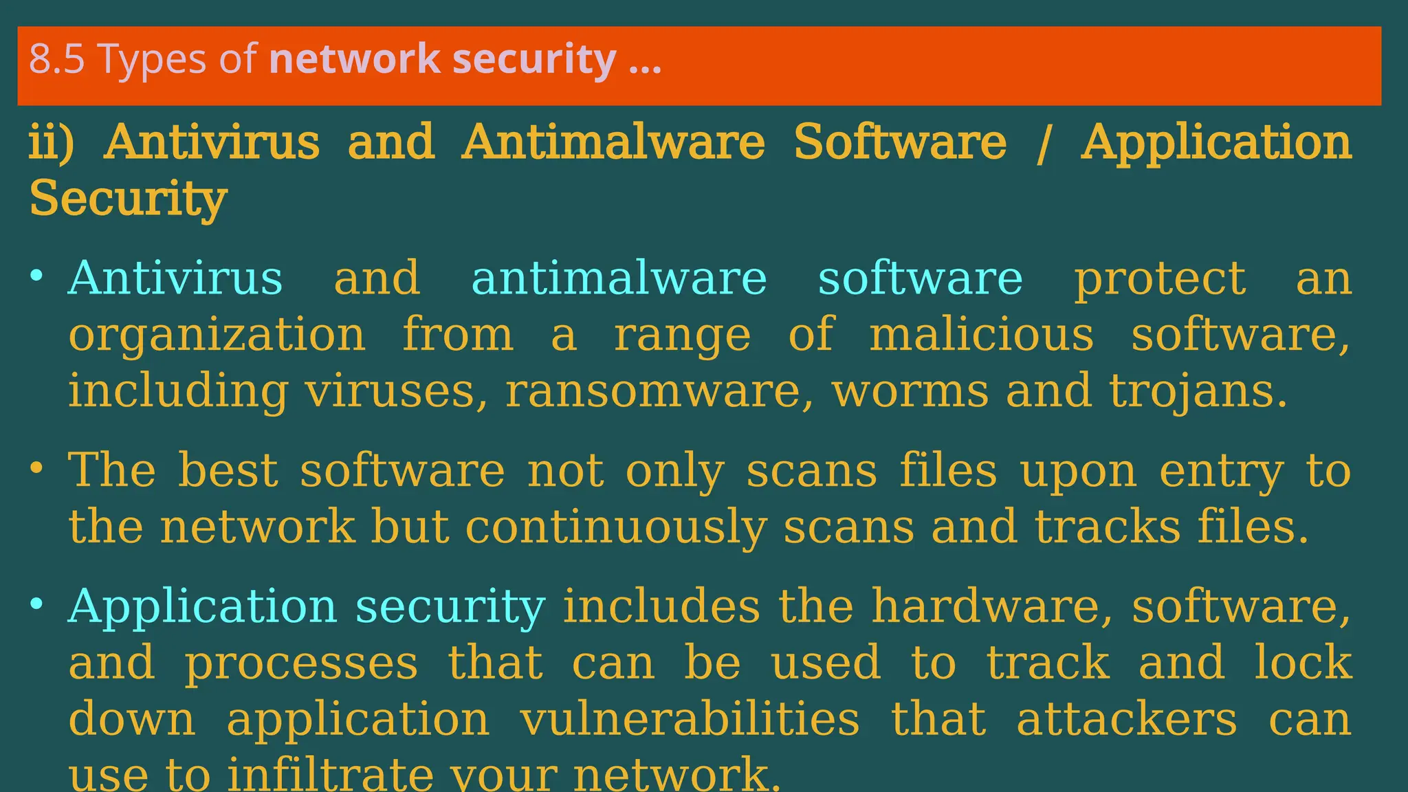 8.5 Types of network security …
ii) Antivirus and Antimalware Software / Application
Security
• Antivirus and antimalware software protect an
organization from a range of malicious software,
including viruses, ransomware, worms and trojans.
• The best software not only scans files upon entry to
the network but continuously scans and tracks files.
• Application security includes the hardware, software,
and processes that can be used to track and lock
down application vulnerabilities that attackers can
use to infiltrate your network.
 