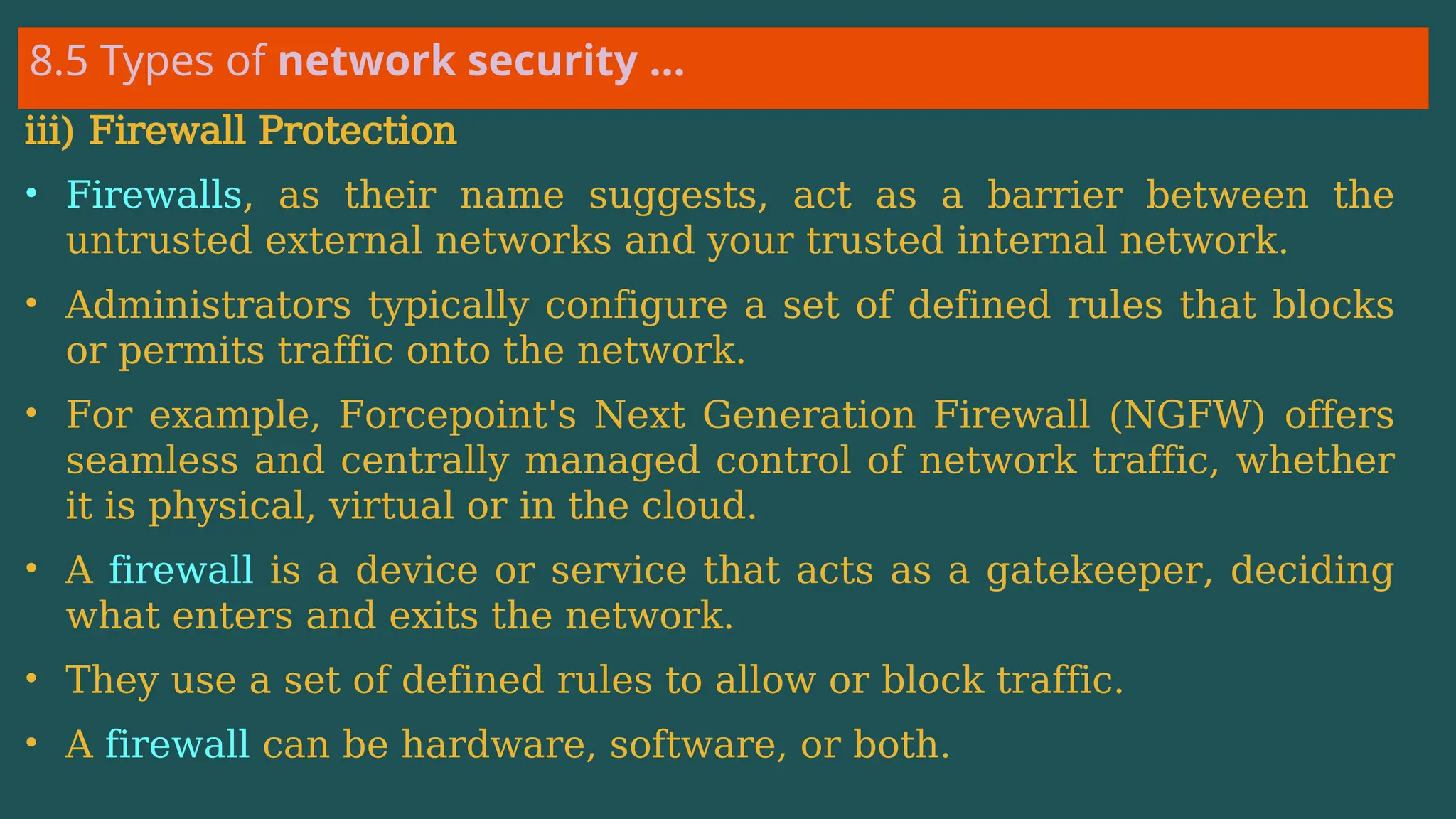 8.5 Types of network security …
iii) Firewall Protection
• Firewalls, as their name suggests, act as a barrier between the
untrusted external networks and your trusted internal network.
• Administrators typically configure a set of defined rules that blocks
or permits traffic onto the network.
• For example, Forcepoint's Next Generation Firewall (NGFW) offers
seamless and centrally managed control of network traffic, whether
it is physical, virtual or in the cloud.
• A firewall is a device or service that acts as a gatekeeper, deciding
what enters and exits the network.
• They use a set of defined rules to allow or block traffic.
• A firewall can be hardware, software, or both.
 