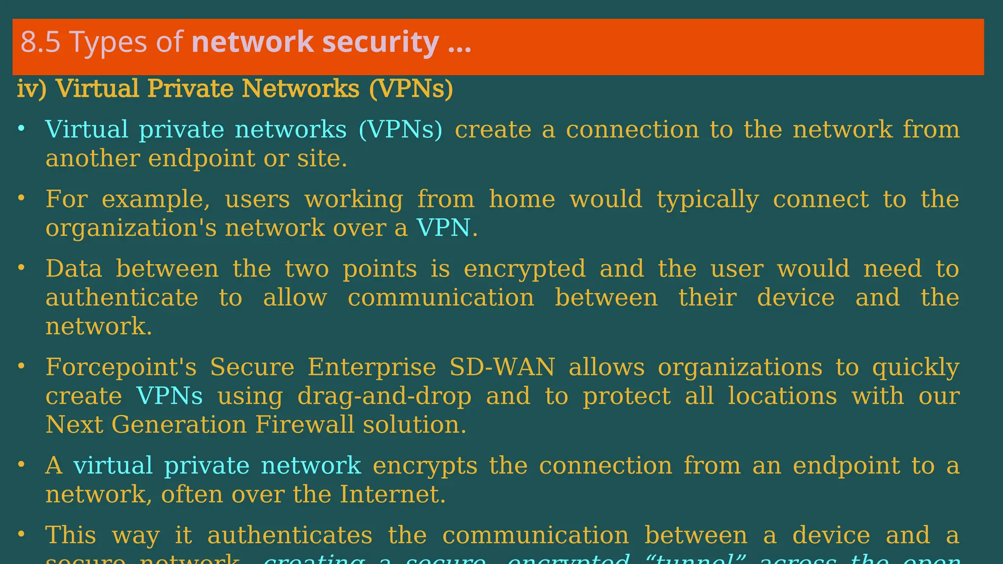 8.5 Types of network security …
iv) Virtual Private Networks (VPNs)
• Virtual private networks (VPNs) create a connection to the network from
another endpoint or site.
• For example, users working from home would typically connect to the
organization's network over a VPN.
• Data between the two points is encrypted and the user would need to
authenticate to allow communication between their device and the
network.
• Forcepoint's Secure Enterprise SD-WAN allows organizations to quickly
create VPNs using drag-and-drop and to protect all locations with our
Next Generation Firewall solution.
• A virtual private network encrypts the connection from an endpoint to a
network, often over the Internet.
• This way it authenticates the communication between a device and a
 