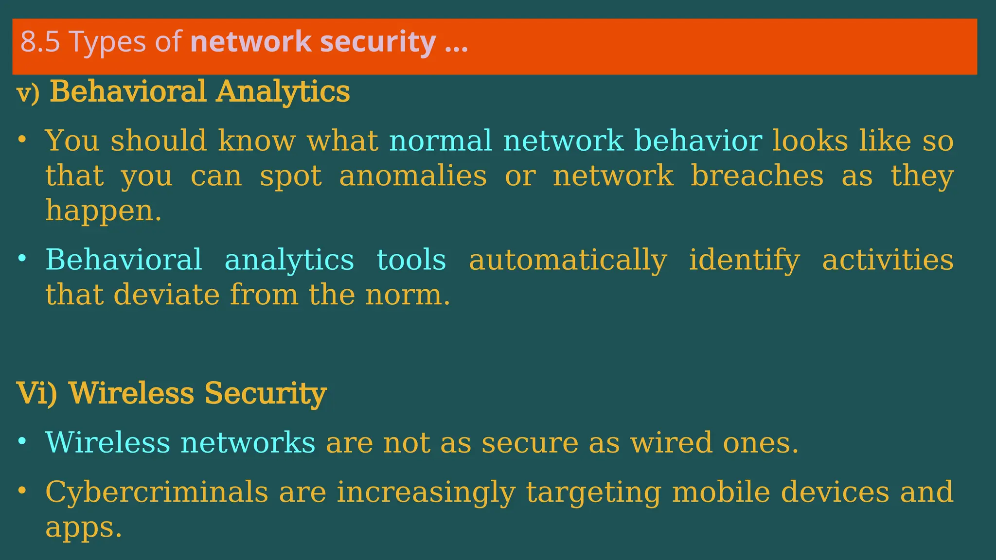 8.5 Types of network security …
v) Behavioral Analytics
• You should know what normal network behavior looks like so
that you can spot anomalies or network breaches as they
happen.
• Behavioral analytics tools automatically identify activities
that deviate from the norm.
Vi) Wireless Security
• Wireless networks are not as secure as wired ones.
• Cybercriminals are increasingly targeting mobile devices and
apps.
 