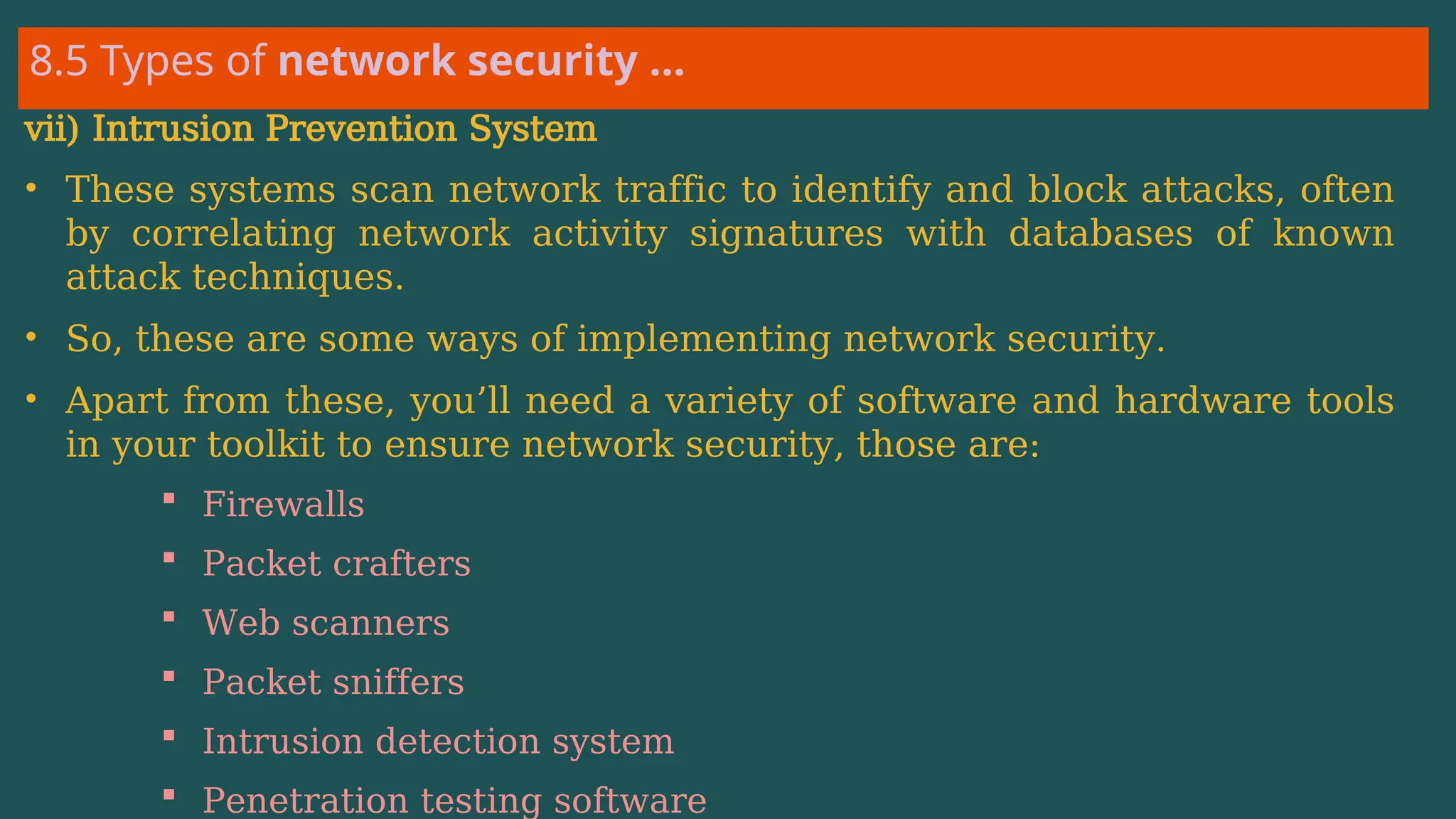 8.5 Types of network security …
vii) Intrusion Prevention System
• These systems scan network traffic to identify and block attacks, often
by correlating network activity signatures with databases of known
attack techniques.
• So, these are some ways of implementing network security.
• Apart from these, you’ll need a variety of software and hardware tools
in your toolkit to ensure network security, those are:
 Firewalls
 Packet crafters
 Web scanners
 Packet sniffers
 Intrusion detection system
 Penetration testing software
 