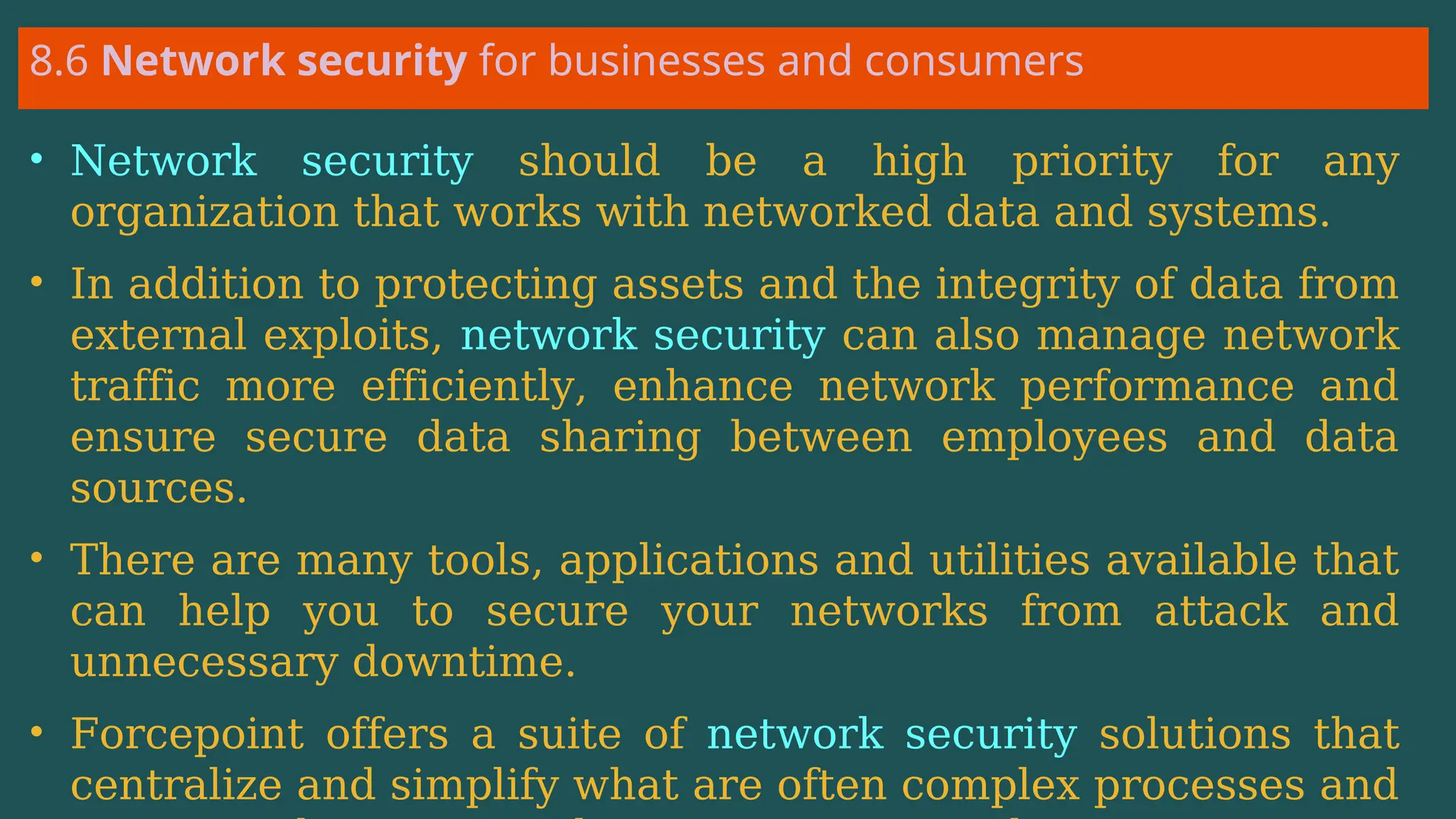 8.6 Network security for businesses and consumers
• Network security should be a high priority for any
organization that works with networked data and systems.
• In addition to protecting assets and the integrity of data from
external exploits, network security can also manage network
traffic more efficiently, enhance network performance and
ensure secure data sharing between employees and data
sources.
• There are many tools, applications and utilities available that
can help you to secure your networks from attack and
unnecessary downtime.
• Forcepoint offers a suite of network security solutions that
centralize and simplify what are often complex processes and
 