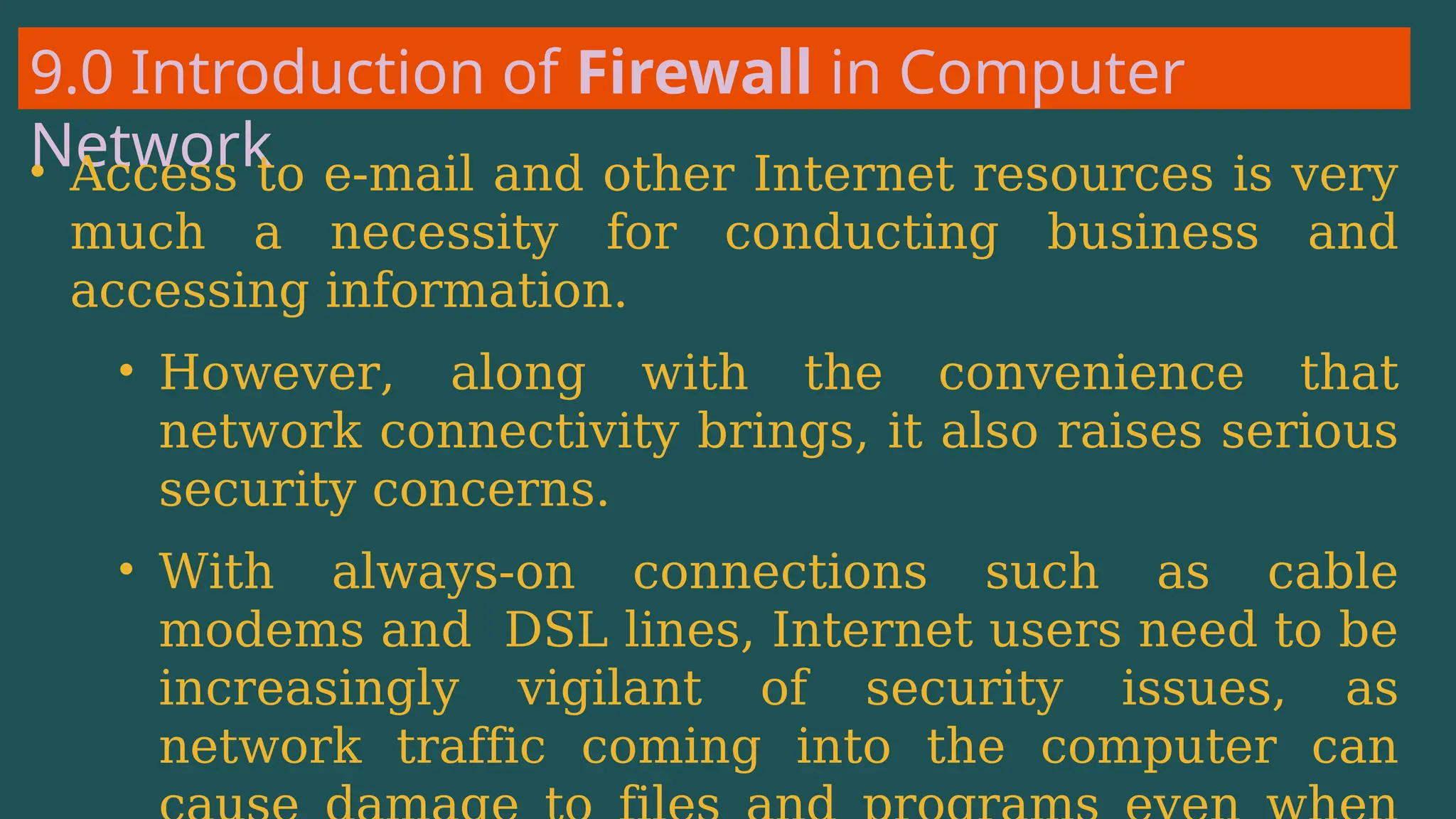 9.0 Introduction of Firewall in Computer
Network
• Access to e-mail and other Internet resources is very
much a necessity for conducting business and
accessing information.
• However, along with the convenience that
network connectivity brings, it also raises serious
security concerns.
• With always-on connections such as cable
modems and DSL lines, Internet users need to be
increasingly vigilant of security issues, as
network traffic coming into the computer can
 