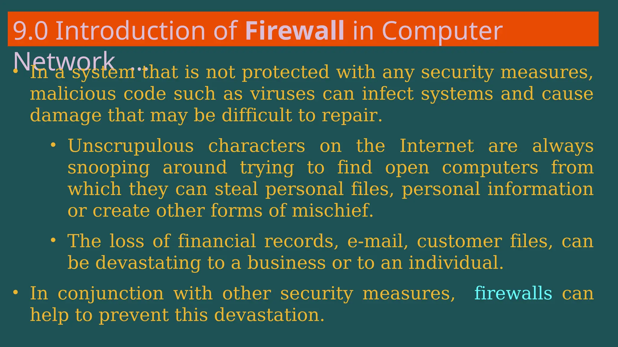 9.0 Introduction of Firewall in Computer
Network …
• In a system that is not protected with any security measures,
malicious code such as viruses can infect systems and cause
damage that may be difficult to repair.
• Unscrupulous characters on the Internet are always
snooping around trying to find open computers from
which they can steal personal files, personal information
or create other forms of mischief.
• The loss of financial records, e-mail, customer files, can
be devastating to a business or to an individual.
• In conjunction with other security measures, firewalls can
help to prevent this devastation.
 