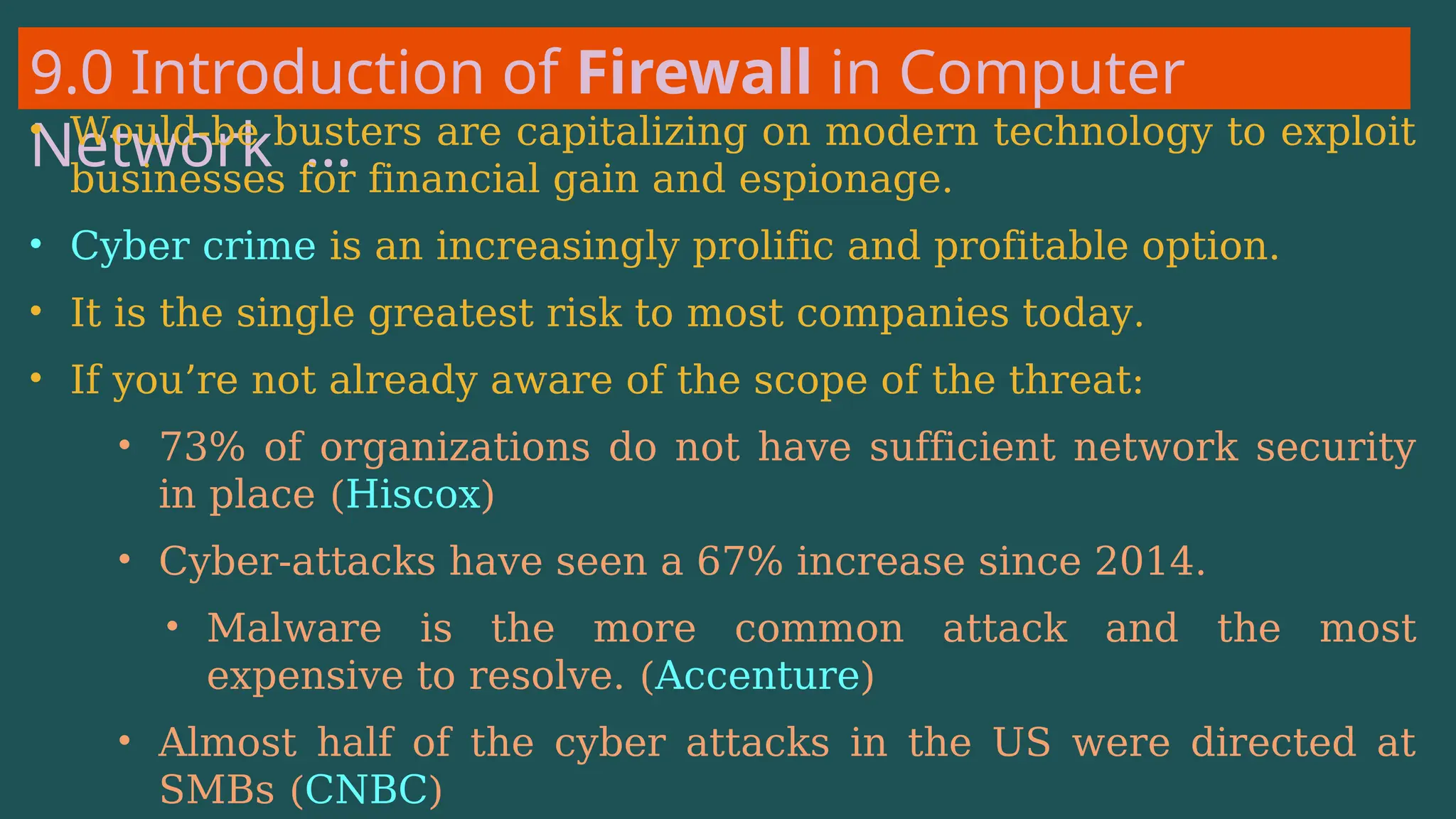 9.0 Introduction of Firewall in Computer
Network …
• Would-be busters are capitalizing on modern technology to exploit
businesses for financial gain and espionage.
• Cyber crime is an increasingly prolific and profitable option.
• It is the single greatest risk to most companies today.
• If you’re not already aware of the scope of the threat:
• 73% of organizations do not have sufficient network security
in place (Hiscox)
• Cyber-attacks have seen a 67% increase since 2014.
• Malware is the more common attack and the most
expensive to resolve. (Accenture)
• Almost half of the cyber attacks in the US were directed at
SMBs (CNBC)
 
