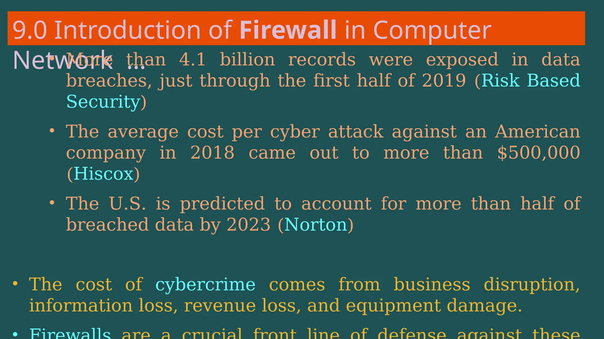 9.0 Introduction of Firewall in Computer
Network …
• More than 4.1 billion records were exposed in data
breaches, just through the first half of 2019 (Risk Based
Security)
• The average cost per cyber attack against an American
company in 2018 came out to more than $500,000
(Hiscox)
• The U.S. is predicted to account for more than half of
breached data by 2023 (Norton)
• The cost of cybercrime comes from business disruption,
information loss, revenue loss, and equipment damage.
 