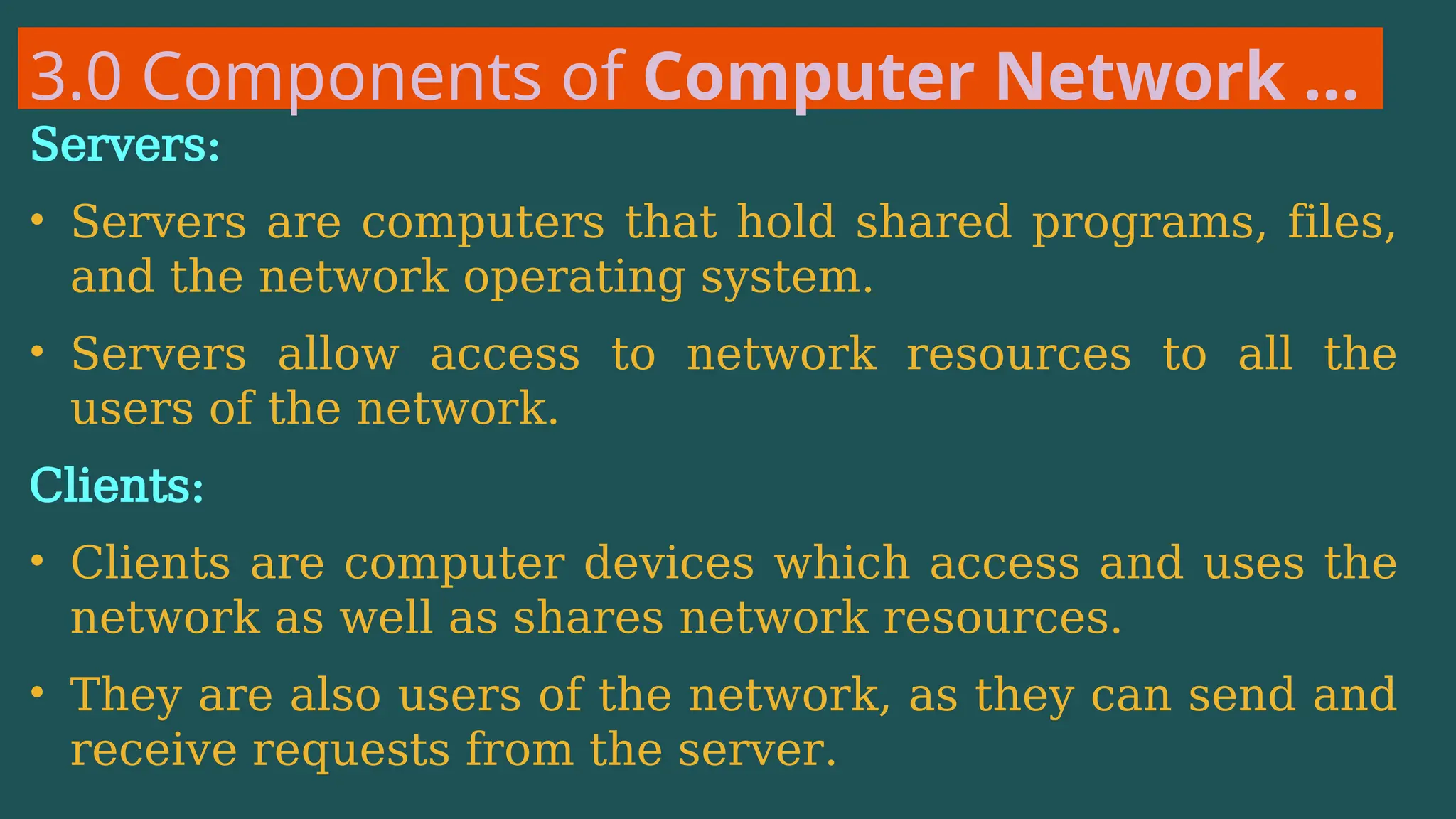 3.0 Components of Computer Network …
Servers:
• Servers are computers that hold shared programs, files,
and the network operating system.
• Servers allow access to network resources to all the
users of the network.
Clients:
• Clients are computer devices which access and uses the
network as well as shares network resources.
• They are also users of the network, as they can send and
receive requests from the server.
 