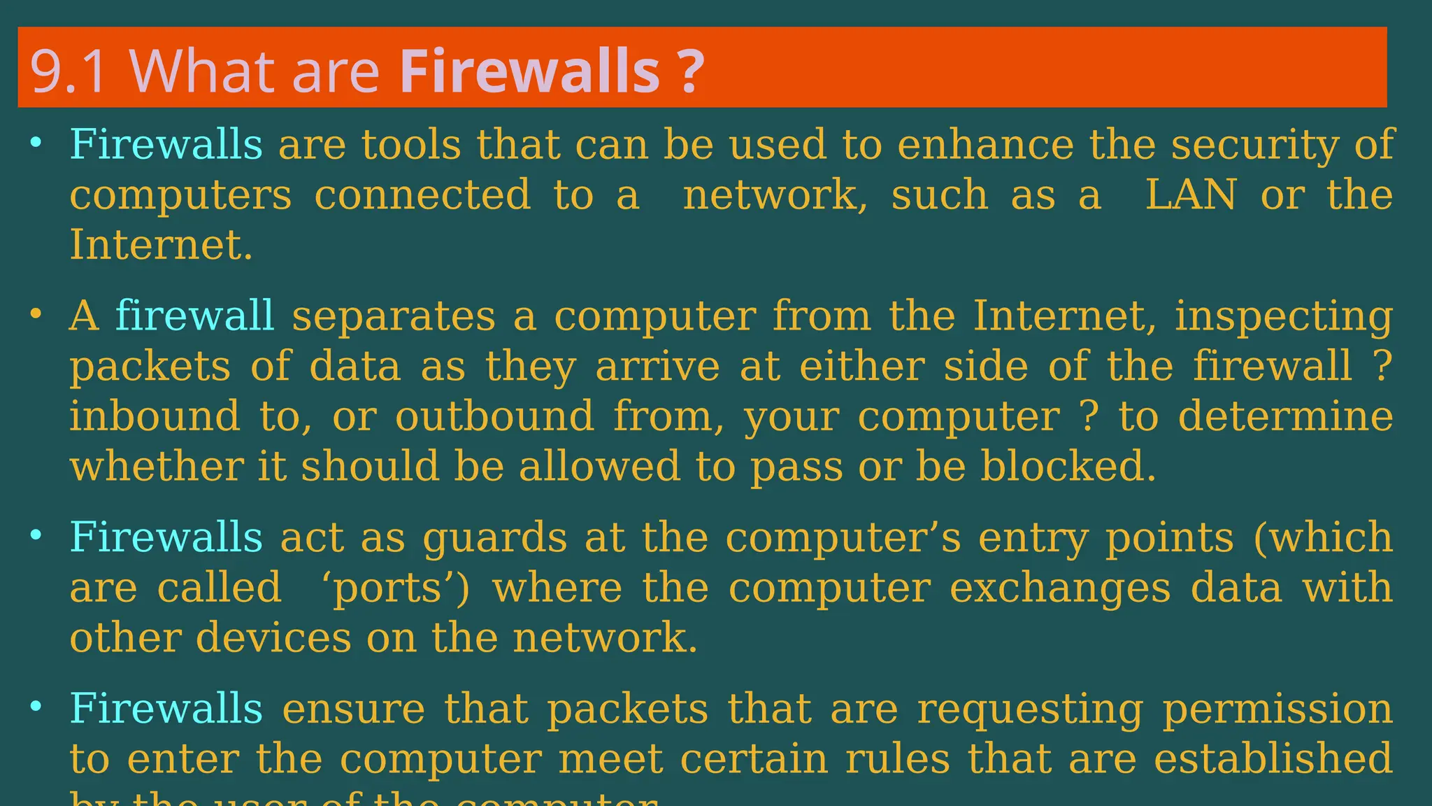 9.1 What are Firewalls ?
• Firewalls are tools that can be used to enhance the security of
computers connected to a network, such as a LAN or the
Internet.
• A firewall separates a computer from the Internet, inspecting
packets of data as they arrive at either side of the firewall ?
inbound to, or outbound from, your computer ? to determine
whether it should be allowed to pass or be blocked.
• Firewalls act as guards at the computer’s entry points (which
are called ‘ports’) where the computer exchanges data with
other devices on the network.
• Firewalls ensure that packets that are requesting permission
to enter the computer meet certain rules that are established
 