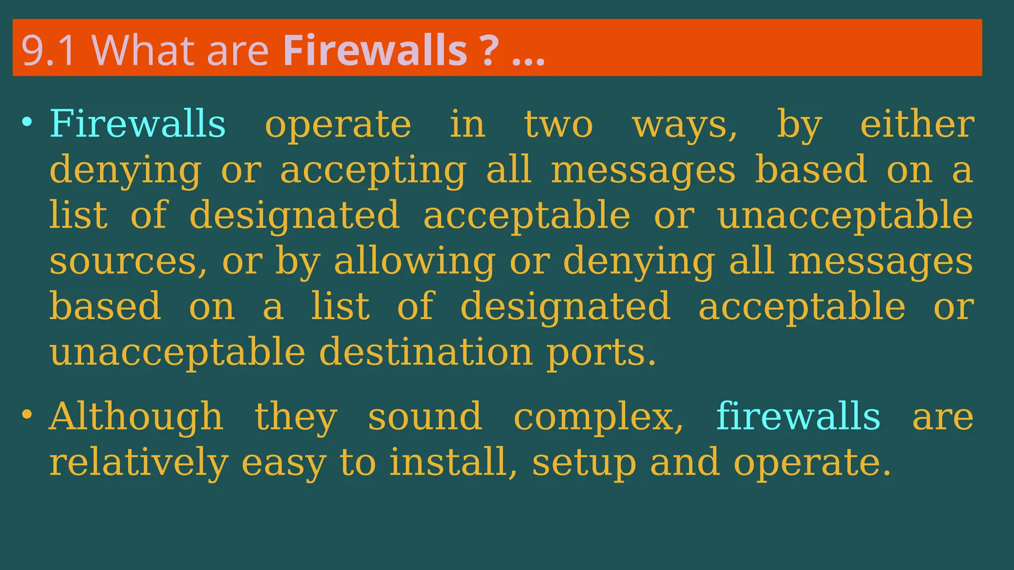 9.1 What are Firewalls ? …
• Firewalls operate in two ways, by either
denying or accepting all messages based on a
list of designated acceptable or unacceptable
sources, or by allowing or denying all messages
based on a list of designated acceptable or
unacceptable destination ports.
• Although they sound complex, firewalls are
relatively easy to install, setup and operate.
 