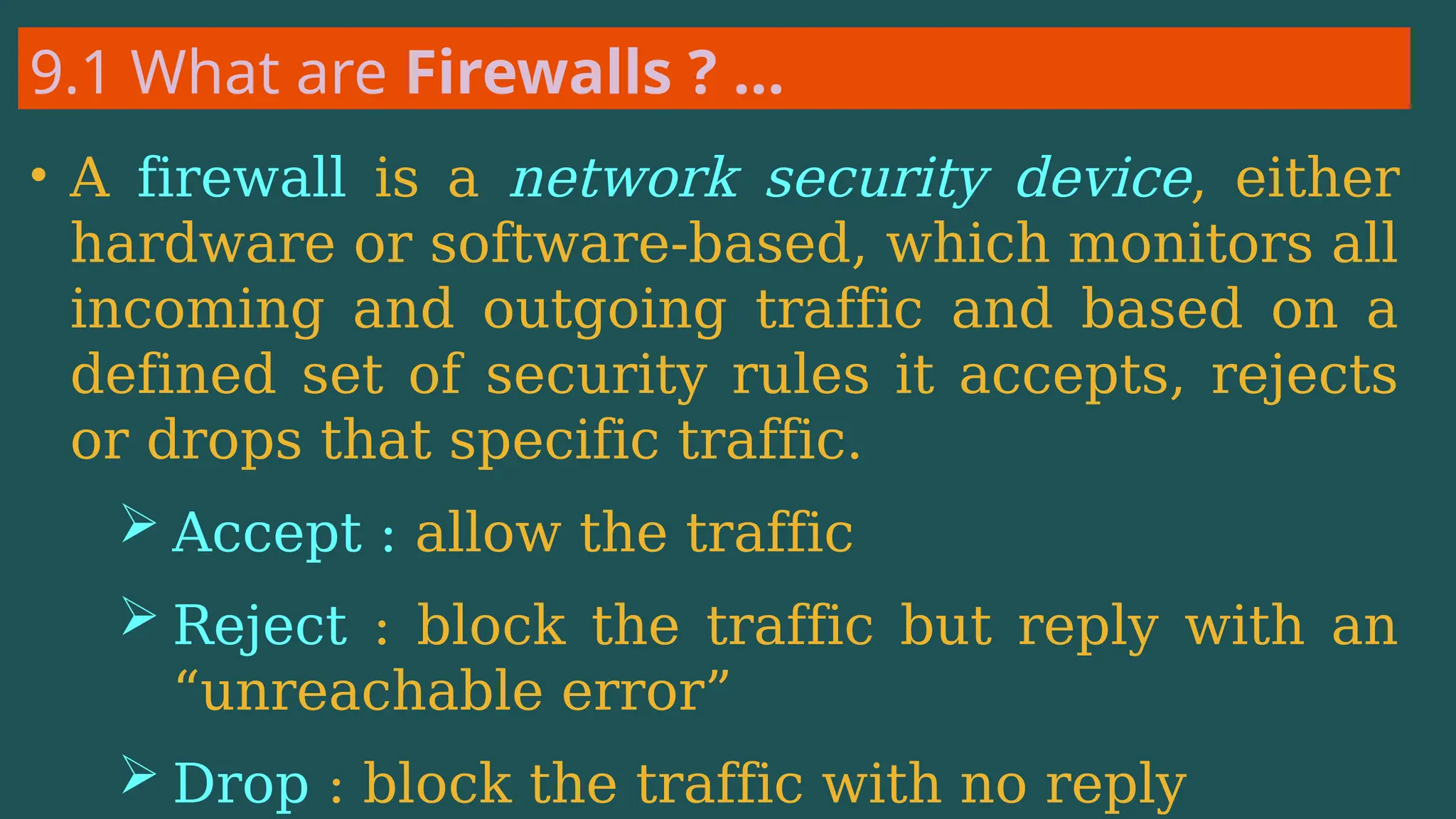 9.1 What are Firewalls ? …
• A firewall is a network security device, either
hardware or software-based, which monitors all
incoming and outgoing traffic and based on a
defined set of security rules it accepts, rejects
or drops that specific traffic.
 Accept : allow the traffic
 Reject : block the traffic but reply with an
“unreachable error”
 Drop : block the traffic with no reply
 