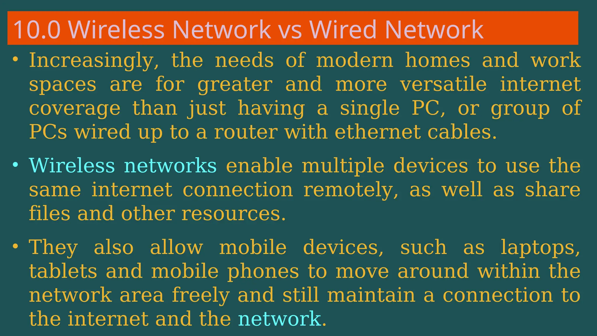 10.0 Wireless Network vs Wired Network
• Increasingly, the needs of modern homes and work
spaces are for greater and more versatile internet
coverage than just having a single PC, or group of
PCs wired up to a router with ethernet cables.
• Wireless networks enable multiple devices to use the
same internet connection remotely, as well as share
files and other resources.
• They also allow mobile devices, such as laptops,
tablets and mobile phones to move around within the
network area freely and still maintain a connection to
the internet and the network.
 
