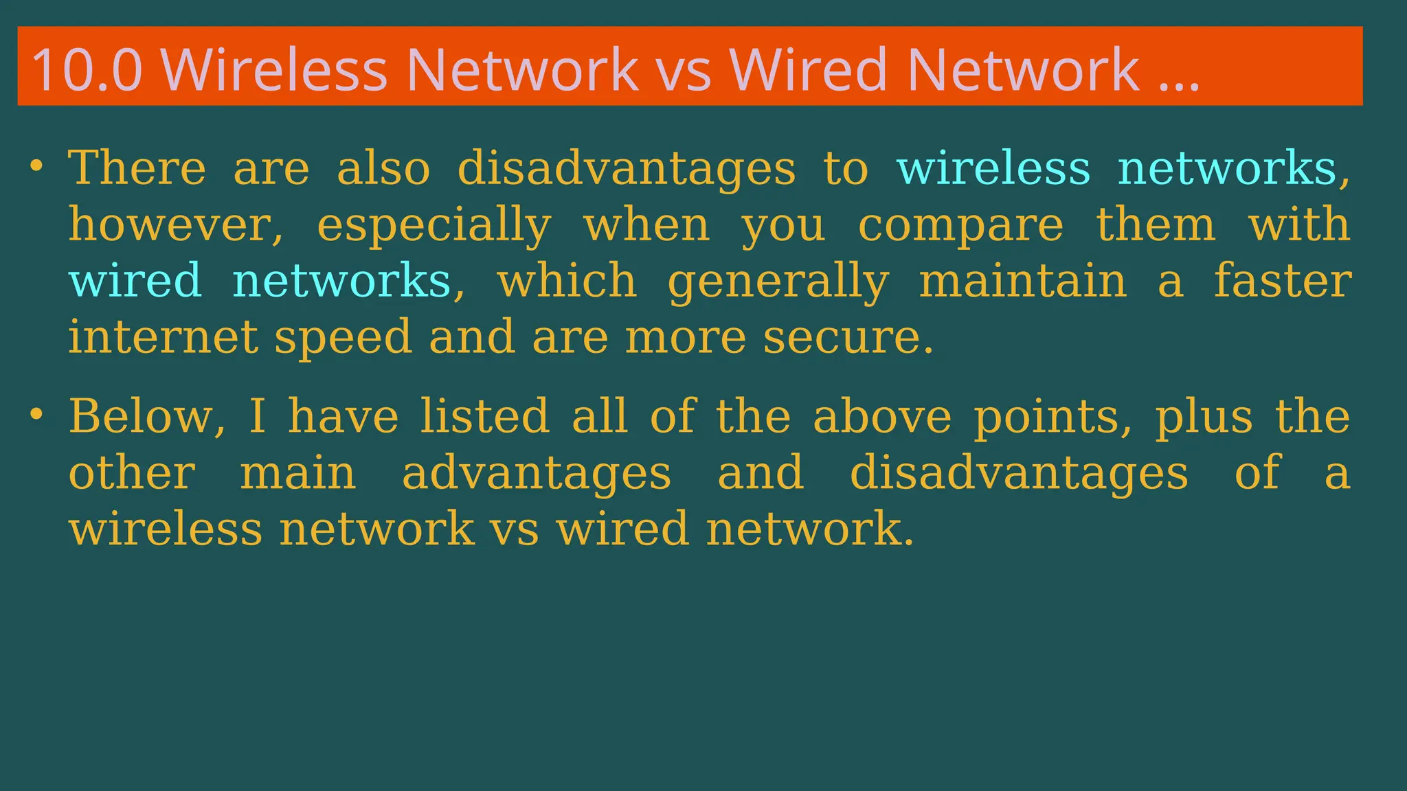 10.0 Wireless Network vs Wired Network …
• There are also disadvantages to wireless networks,
however, especially when you compare them with
wired networks, which generally maintain a faster
internet speed and are more secure.
• Below, I have listed all of the above points, plus the
other main advantages and disadvantages of a
wireless network vs wired network.
 