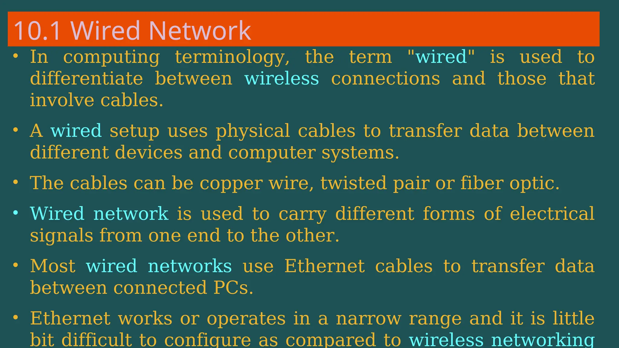 10.1 Wired Network
• In computing terminology, the term "wired" is used to
differentiate between wireless connections and those that
involve cables.
• A wired setup uses physical cables to transfer data between
different devices and computer systems.
• The cables can be copper wire, twisted pair or fiber optic.
• Wired network is used to carry different forms of electrical
signals from one end to the other.
• Most wired networks use Ethernet cables to transfer data
between connected PCs.
• Ethernet works or operates in a narrow range and it is little
bit difficult to configure as compared to wireless networking
 