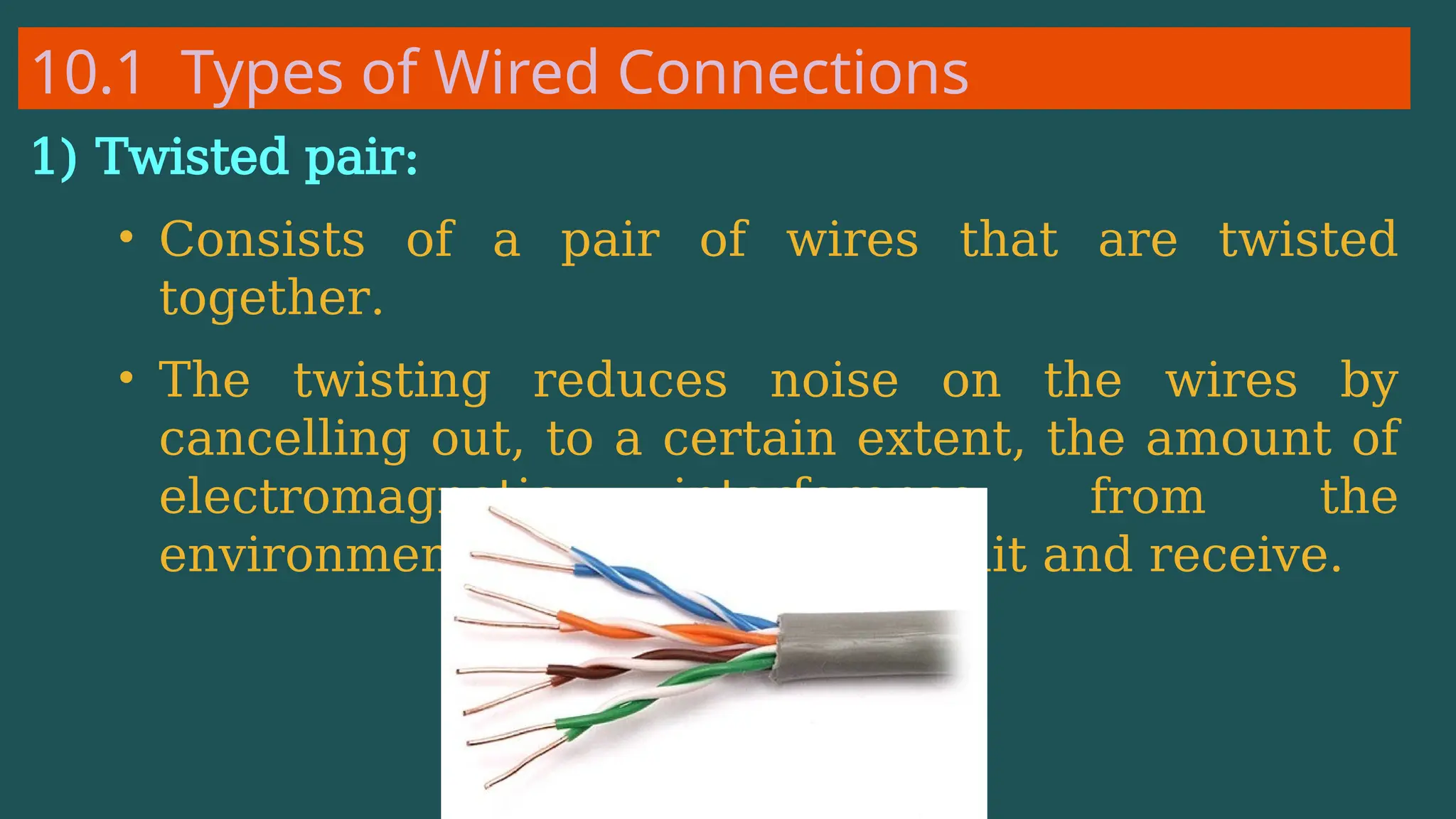 10.1 Types of Wired Connections
1) Twisted pair:
• Consists of a pair of wires that are twisted
together.
• The twisting reduces noise on the wires by
cancelling out, to a certain extent, the amount of
electromagnetic interference from the
environment and between transmit and receive.
 