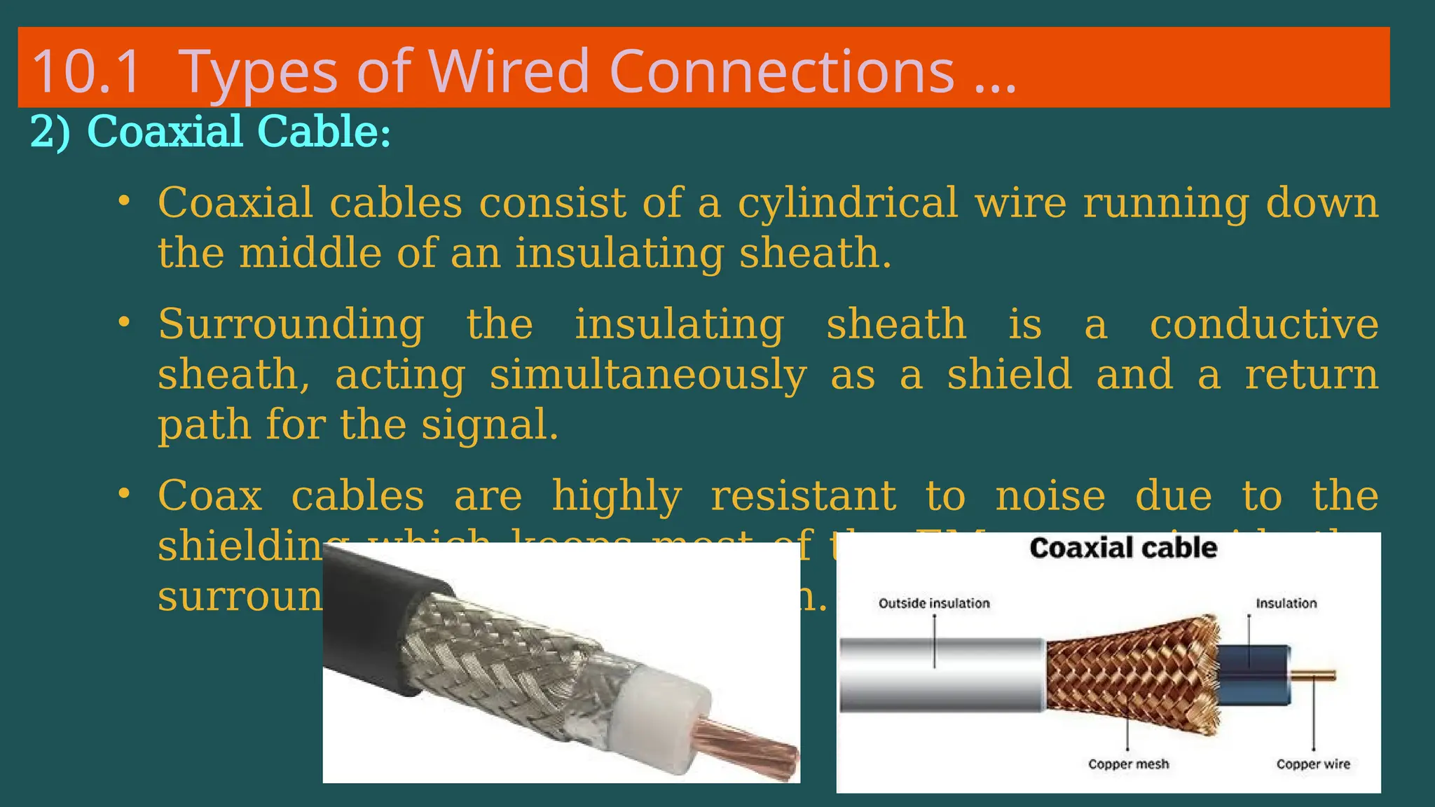10.1 Types of Wired Connections …
2) Coaxial Cable:
• Coaxial cables consist of a cylindrical wire running down
the middle of an insulating sheath.
• Surrounding the insulating sheath is a conductive
sheath, acting simultaneously as a shield and a return
path for the signal.
• Coax cables are highly resistant to noise due to the
shielding which keeps most of the EM energy inside the
surrounding conductive sheath.
 
