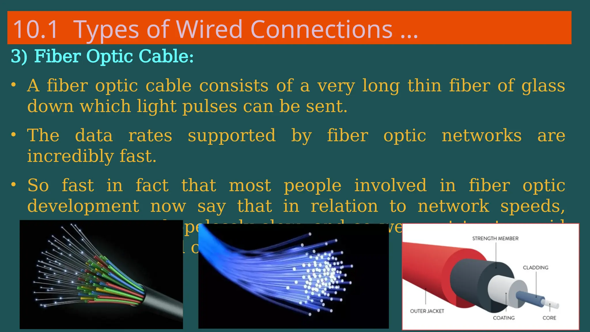 10.1 Types of Wired Connections …
3) Fiber Optic Cable:
• A fiber optic cable consists of a very long thin fiber of glass
down which light pulses can be sent.
• The data rates supported by fiber optic networks are
incredibly fast.
• So fast in fact that most people involved in fiber optic
development now say that in relation to network speeds,
computers are hopelessly slow, and so we must try to avoid
computation at all costs.
 