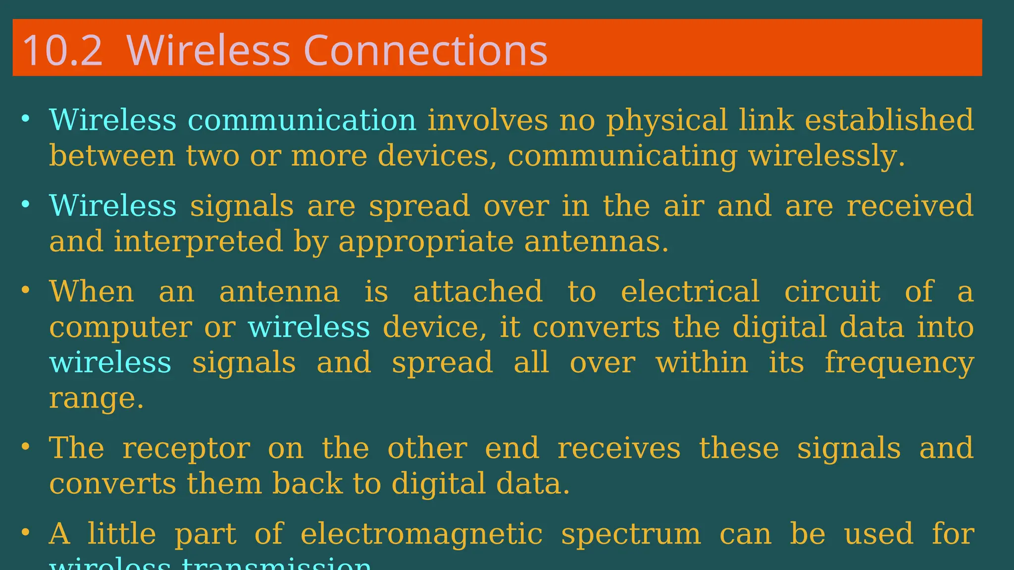 10.2 Wireless Connections
• Wireless communication involves no physical link established
between two or more devices, communicating wirelessly.
• Wireless signals are spread over in the air and are received
and interpreted by appropriate antennas.
• When an antenna is attached to electrical circuit of a
computer or wireless device, it converts the digital data into
wireless signals and spread all over within its frequency
range.
• The receptor on the other end receives these signals and
converts them back to digital data.
• A little part of electromagnetic spectrum can be used for
 