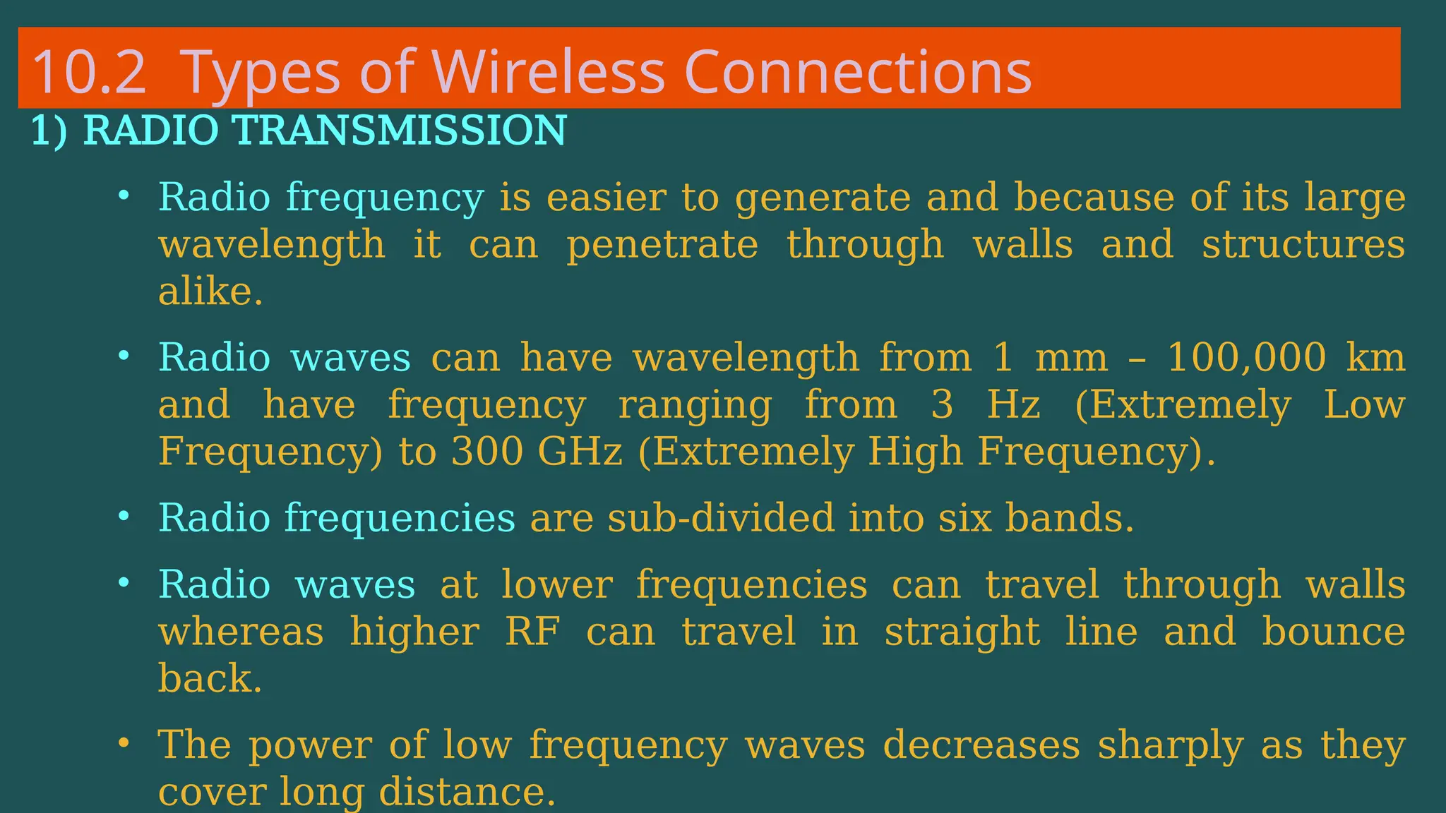 10.2 Types of Wireless Connections
1) RADIO TRANSMISSION
• Radio frequency is easier to generate and because of its large
wavelength it can penetrate through walls and structures
alike.
• Radio waves can have wavelength from 1 mm – 100,000 km
and have frequency ranging from 3 Hz (Extremely Low
Frequency) to 300 GHz (Extremely High Frequency).
• Radio frequencies are sub-divided into six bands.
• Radio waves at lower frequencies can travel through walls
whereas higher RF can travel in straight line and bounce
back.
• The power of low frequency waves decreases sharply as they
cover long distance.
 