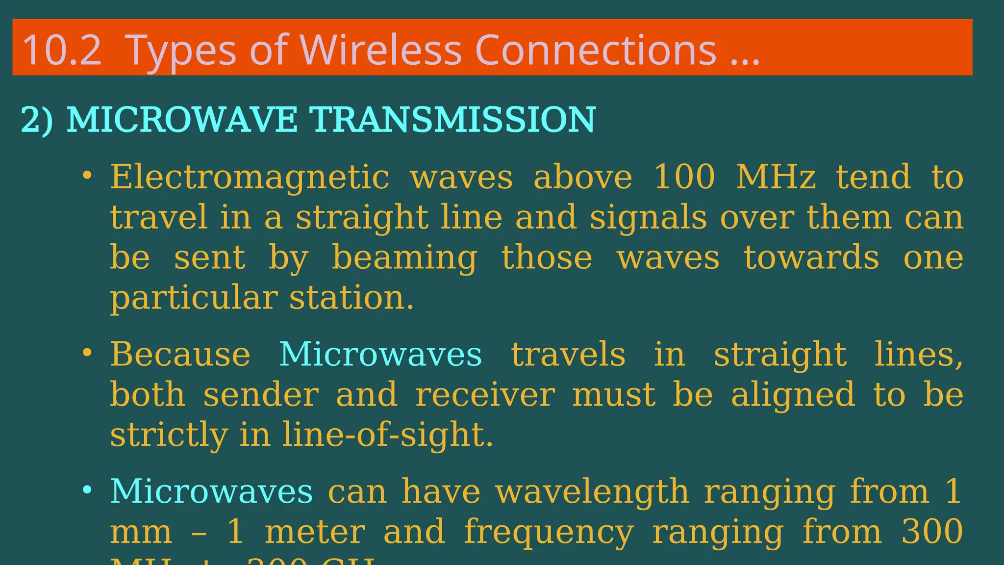 10.2 Types of Wireless Connections …
2) MICROWAVE TRANSMISSION
• Electromagnetic waves above 100 MHz tend to
travel in a straight line and signals over them can
be sent by beaming those waves towards one
particular station.
• Because Microwaves travels in straight lines,
both sender and receiver must be aligned to be
strictly in line-of-sight.
• Microwaves can have wavelength ranging from 1
mm – 1 meter and frequency ranging from 300
 