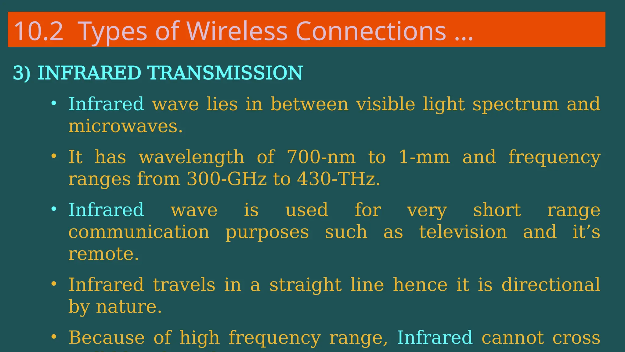 10.2 Types of Wireless Connections …
3) INFRARED TRANSMISSION
• Infrared wave lies in between visible light spectrum and
microwaves.
• It has wavelength of 700-nm to 1-mm and frequency
ranges from 300-GHz to 430-THz.
• Infrared wave is used for very short range
communication purposes such as television and it’s
remote.
• Infrared travels in a straight line hence it is directional
by nature.
• Because of high frequency range, Infrared cannot cross
 