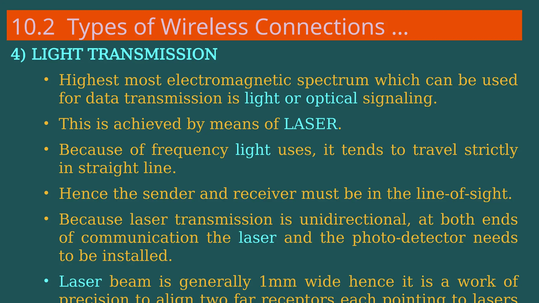 10.2 Types of Wireless Connections …
4) LIGHT TRANSMISSION
• Highest most electromagnetic spectrum which can be used
for data transmission is light or optical signaling.
• This is achieved by means of LASER.
• Because of frequency light uses, it tends to travel strictly
in straight line.
• Hence the sender and receiver must be in the line-of-sight.
• Because laser transmission is unidirectional, at both ends
of communication the laser and the photo-detector needs
to be installed.
• Laser beam is generally 1mm wide hence it is a work of
 