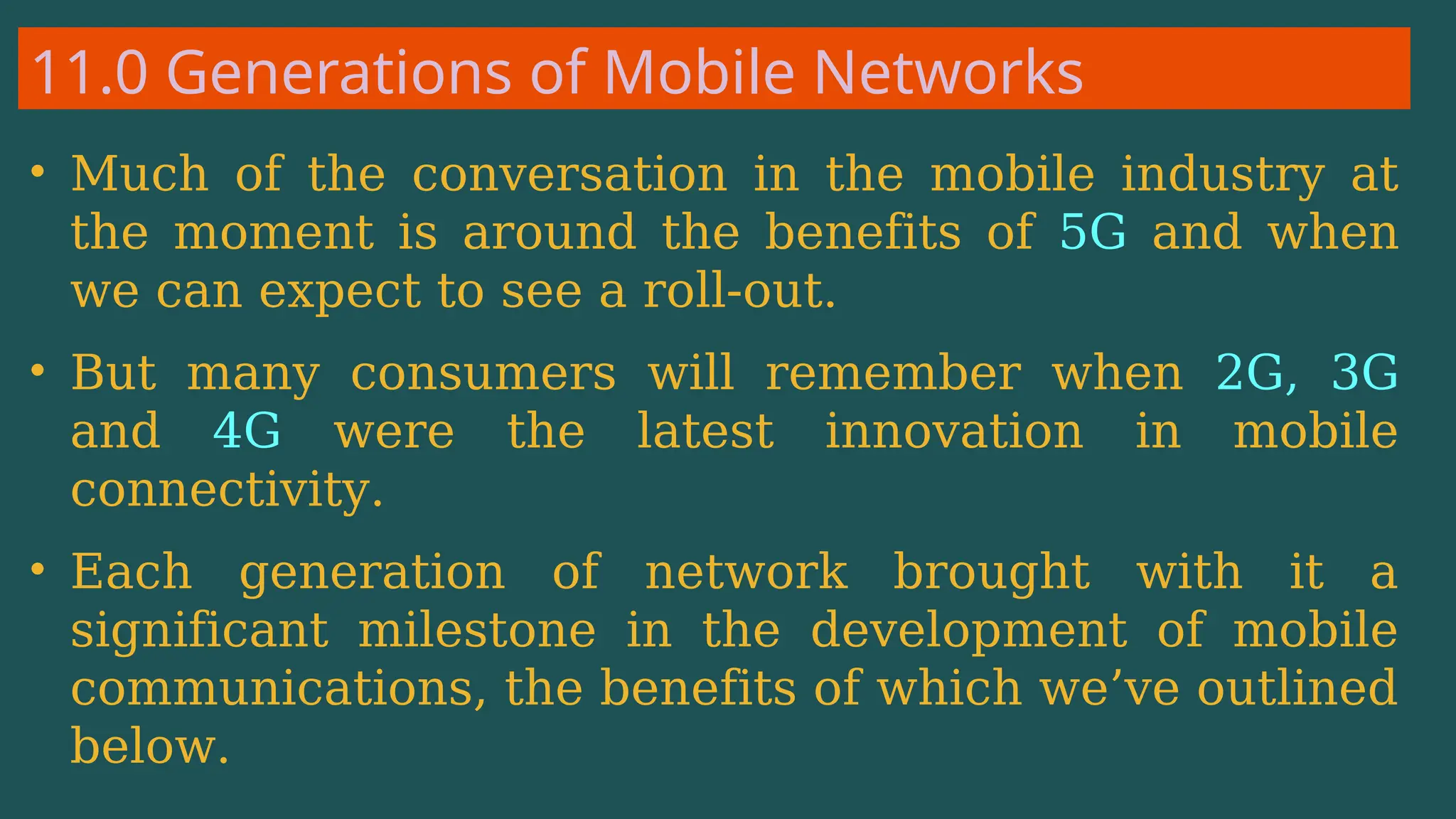 11.0 Generations of Mobile Networks
• Much of the conversation in the mobile industry at
the moment is around the benefits of 5G and when
we can expect to see a roll-out.
• But many consumers will remember when 2G, 3G
and 4G were the latest innovation in mobile
connectivity.
• Each generation of network brought with it a
significant milestone in the development of mobile
communications, the benefits of which we’ve outlined
below.
 