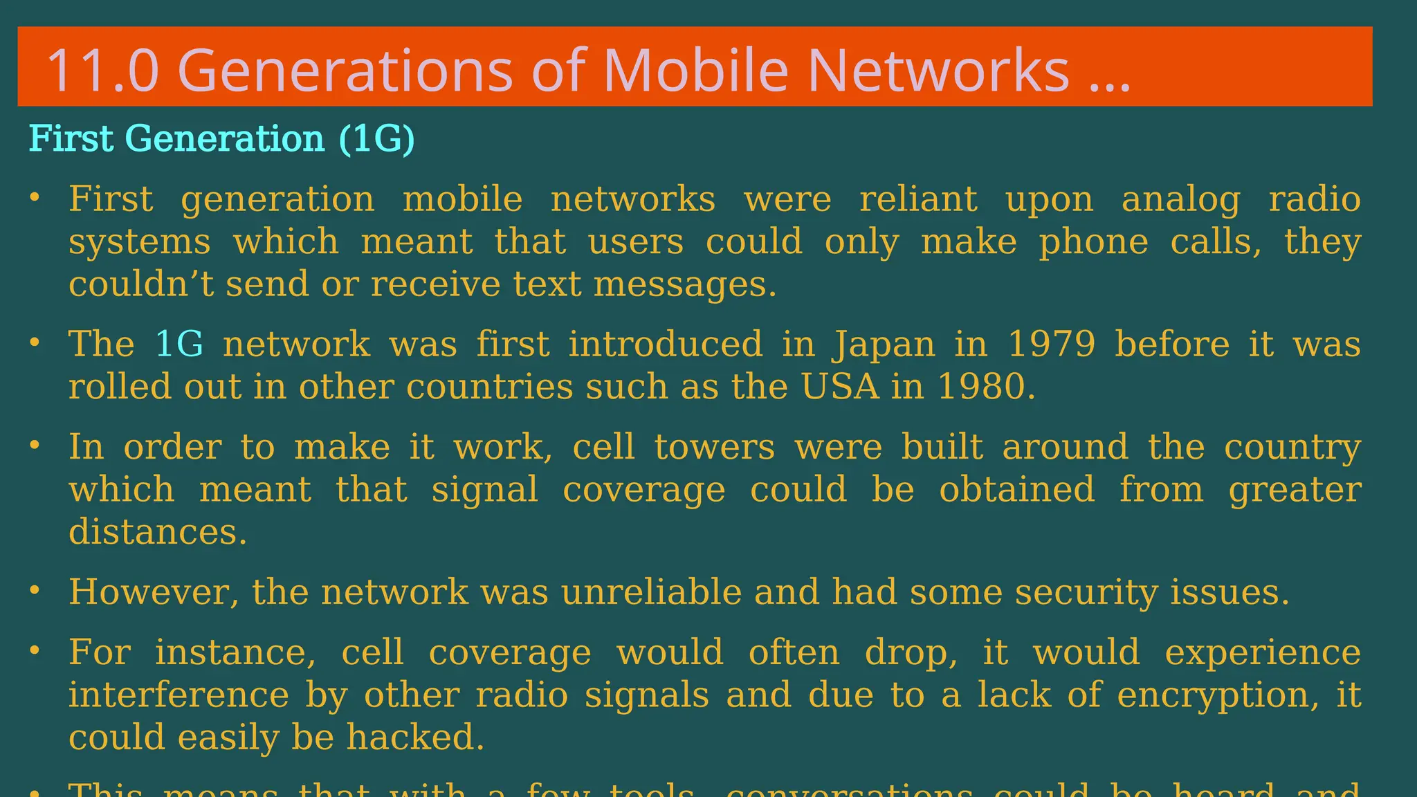 11.0 Generations of Mobile Networks …
First Generation (1G)
• First generation mobile networks were reliant upon analog radio
systems which meant that users could only make phone calls, they
couldn’t send or receive text messages.
• The 1G network was first introduced in Japan in 1979 before it was
rolled out in other countries such as the USA in 1980.
• In order to make it work, cell towers were built around the country
which meant that signal coverage could be obtained from greater
distances.
• However, the network was unreliable and had some security issues.
• For instance, cell coverage would often drop, it would experience
interference by other radio signals and due to a lack of encryption, it
could easily be hacked.
 
