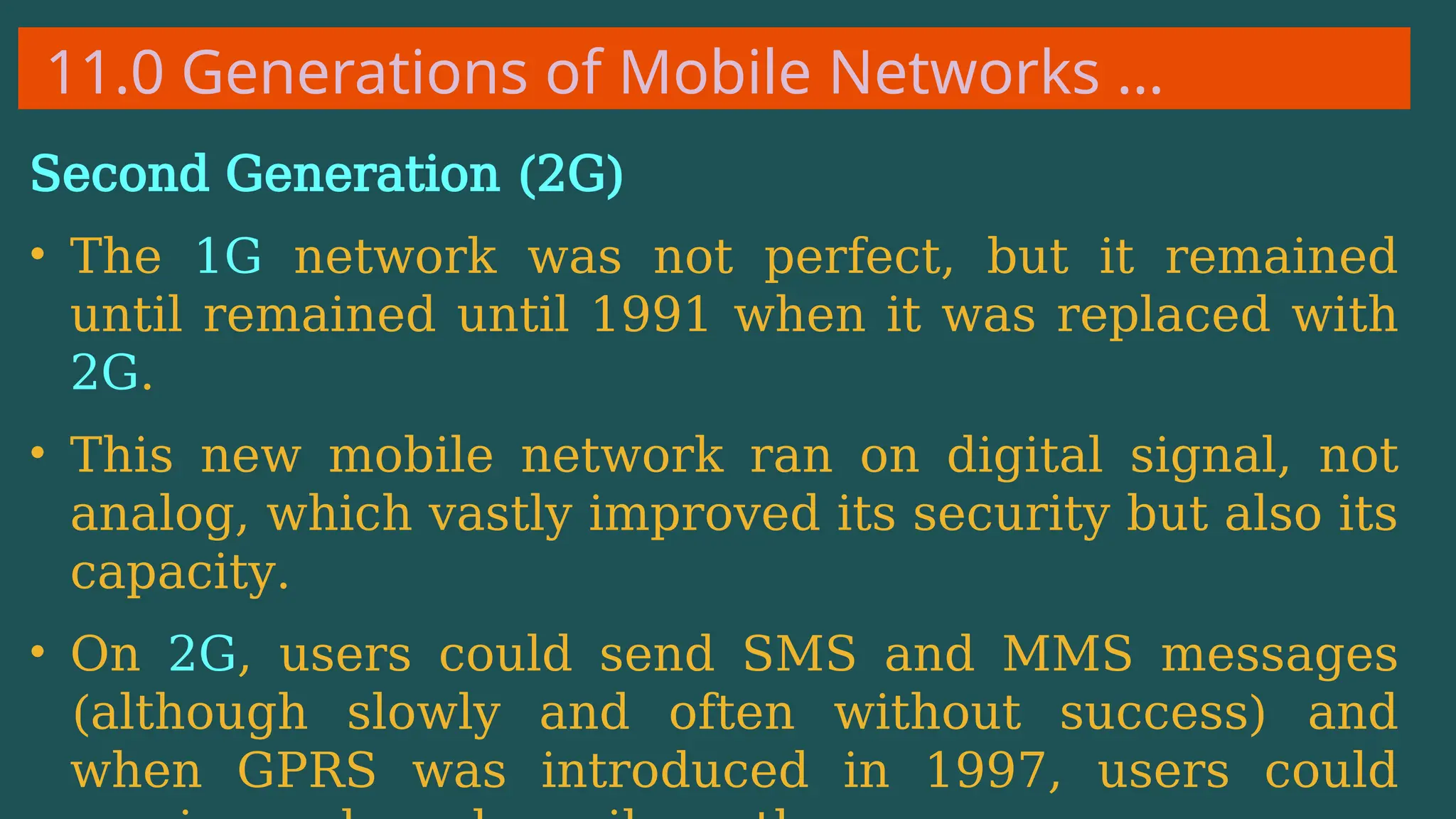11.0 Generations of Mobile Networks …
Second Generation (2G)
• The 1G network was not perfect, but it remained
until remained until 1991 when it was replaced with
2G.
• This new mobile network ran on digital signal, not
analog, which vastly improved its security but also its
capacity.
• On 2G, users could send SMS and MMS messages
(although slowly and often without success) and
when GPRS was introduced in 1997, users could
 