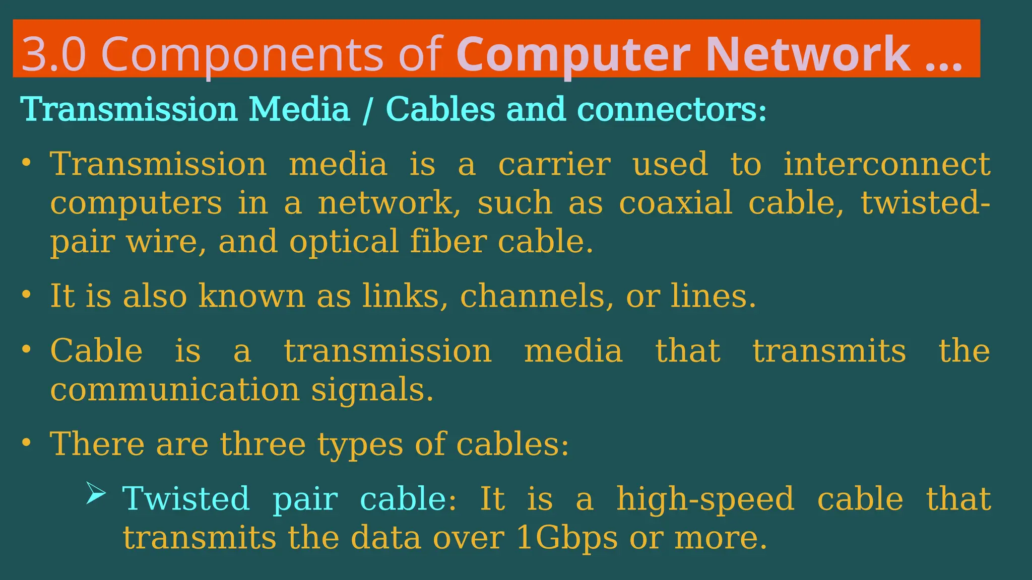 3.0 Components of Computer Network …
Transmission Media / Cables and connectors:
• Transmission media is a carrier used to interconnect
computers in a network, such as coaxial cable, twisted-
pair wire, and optical fiber cable.
• It is also known as links, channels, or lines.
• Cable is a transmission media that transmits the
communication signals.
• There are three types of cables:
 Twisted pair cable: It is a high-speed cable that
transmits the data over 1Gbps or more.
 