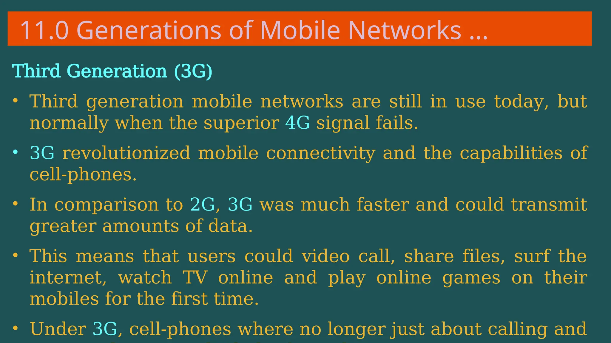 11.0 Generations of Mobile Networks …
Third Generation (3G)
• Third generation mobile networks are still in use today, but
normally when the superior 4G signal fails.
• 3G revolutionized mobile connectivity and the capabilities of
cell-phones.
• In comparison to 2G, 3G was much faster and could transmit
greater amounts of data.
• This means that users could video call, share files, surf the
internet, watch TV online and play online games on their
mobiles for the first time.
• Under 3G, cell-phones where no longer just about calling and
 