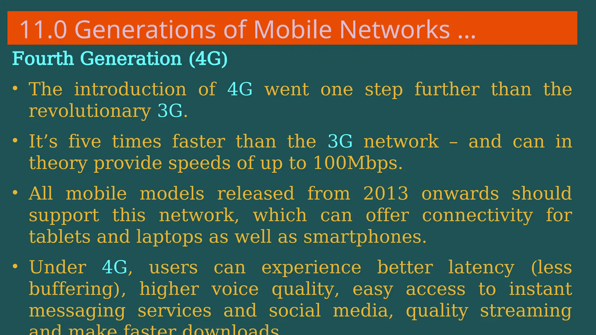 11.0 Generations of Mobile Networks …
Fourth Generation (4G)
• The introduction of 4G went one step further than the
revolutionary 3G.
• It’s five times faster than the 3G network – and can in
theory provide speeds of up to 100Mbps.
• All mobile models released from 2013 onwards should
support this network, which can offer connectivity for
tablets and laptops as well as smartphones.
• Under 4G, users can experience better latency (less
buffering), higher voice quality, easy access to instant
messaging services and social media, quality streaming
 