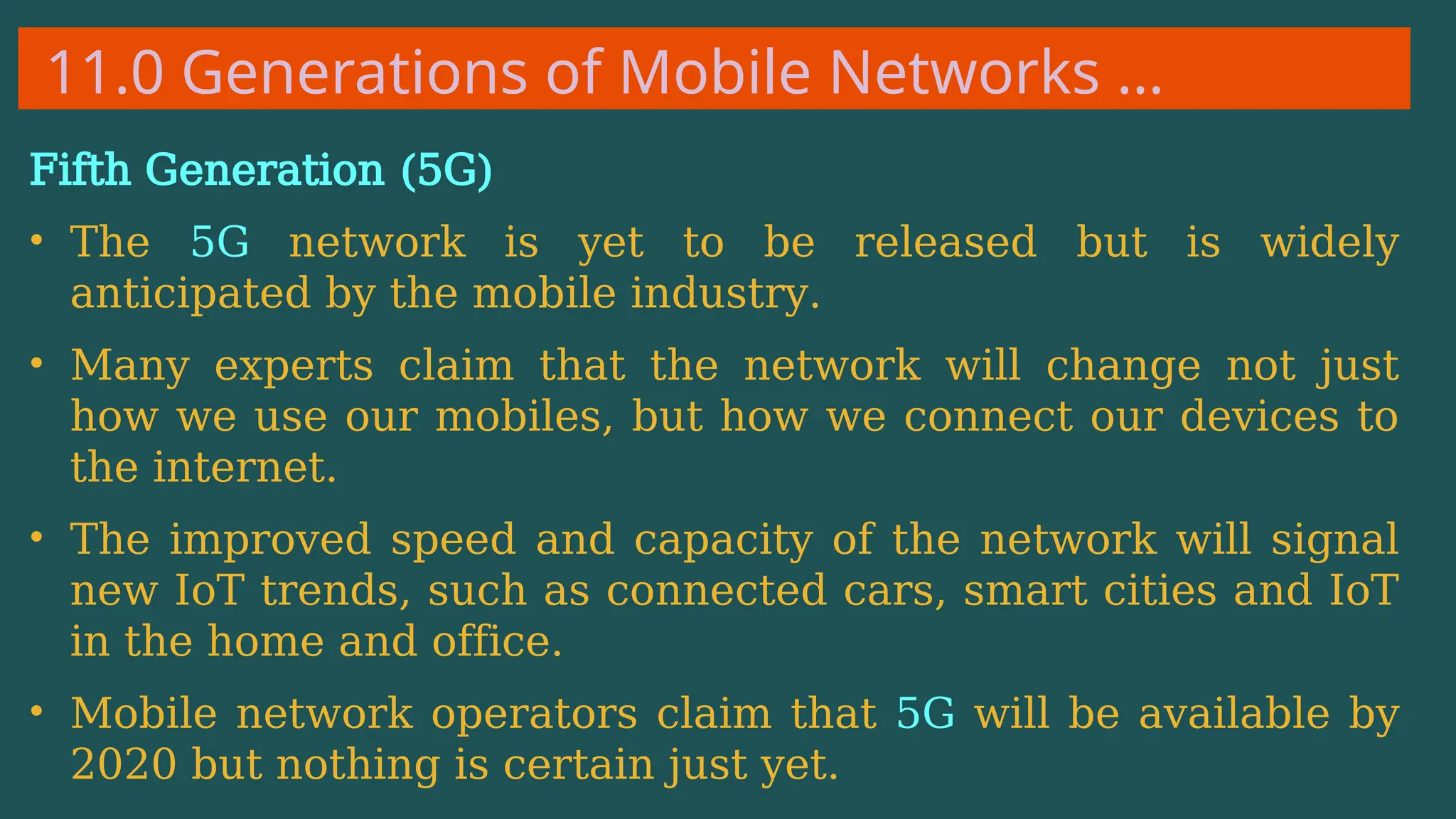 11.0 Generations of Mobile Networks …
Fifth Generation (5G)
• The 5G network is yet to be released but is widely
anticipated by the mobile industry.
• Many experts claim that the network will change not just
how we use our mobiles, but how we connect our devices to
the internet.
• The improved speed and capacity of the network will signal
new IoT trends, such as connected cars, smart cities and IoT
in the home and office.
• Mobile network operators claim that 5G will be available by
2020 but nothing is certain just yet.
 